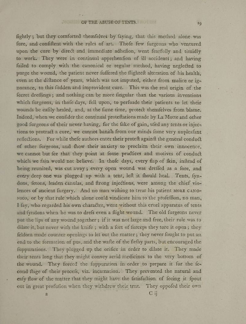 fightly ; but they comforted themfelves by faying, that this method alone. was fure, and confiftent with the rules of art. Thofe few furgeons who ventured upon the cure by direct and immediate adhefion, went fearfully and timidly to work. They were in continual apprehenfion of ill accidents; and having failed to comply with the canonical or regular method, having negleéted to purge the wound, the patient never fuffered the flighteft alteration of his health, even at the diftance of years, which was not imputed, either from malice or ig~ norance, to this fudden and improvident cure. This was the real origin of the fecret dreffings ; and nothing can be more fingular than the various. inventions which furgeons, in thofe days, fell upon, to perfuade their patients to let their wounds be eafily healed, and, at the fame time, protect themfelves from blame. Indeed, when we confider the continual proteftations made by La Motte and other good furgeons of their never having, for the fake of gain, ufed any tents or injec- tions to protract a cure, we cannot banifh from our minds fome very unpleafant refleGions. For while thefe authors enter their proteft again ft the general conduct of other furgeons, and fhow their anxiety to proclaim their own innocence, we cannot but fee that they poimt at fome practices and motives of conduc which we fain would not believe. In thofe days, every flap of fkin, inftead of being reunited, was cut away; every open wound was drefled as a fore, and every deep one was plugged up with a tent, left it fhould heal. Tents, fyn- dons, fetons, leaden canulas, and ftrong injections, were among the chief vio- lences of ancient furgery. And no man wifhing to treat his patient MoRE CANO- nico, or by that rule which alone could vindicate him to the profeffion, no man, I fay, who regarded his own character, went without this cruel apparatus of tents and fyndons when he was to drefs even a flight wound. The old furgeons never put the lips of any wound together ; if it was not large and free, their rule was to _ dilate it, but never with the knife ; with a fort ef forceps they tore it open; they feldom made counter openings to let out the matter; they never fought to put an end to the formation of pus,.and the wafte of the flefhy parts, but encouraged the fuppurations. They plugged up the orifice an order to dilate it. They made their tents long that they might convey acrid medicines to the very bottom of the wound. They forced the fuppuration in order to prepare it for the fe- cond ftage of their procefs, viz. incarnation. They prevented the natural and eafy flow of the matter that they might have the fatisfacion of feeimg it {pout out in great profufion when they withdrew their tent. They oppofed their own 2 Cy