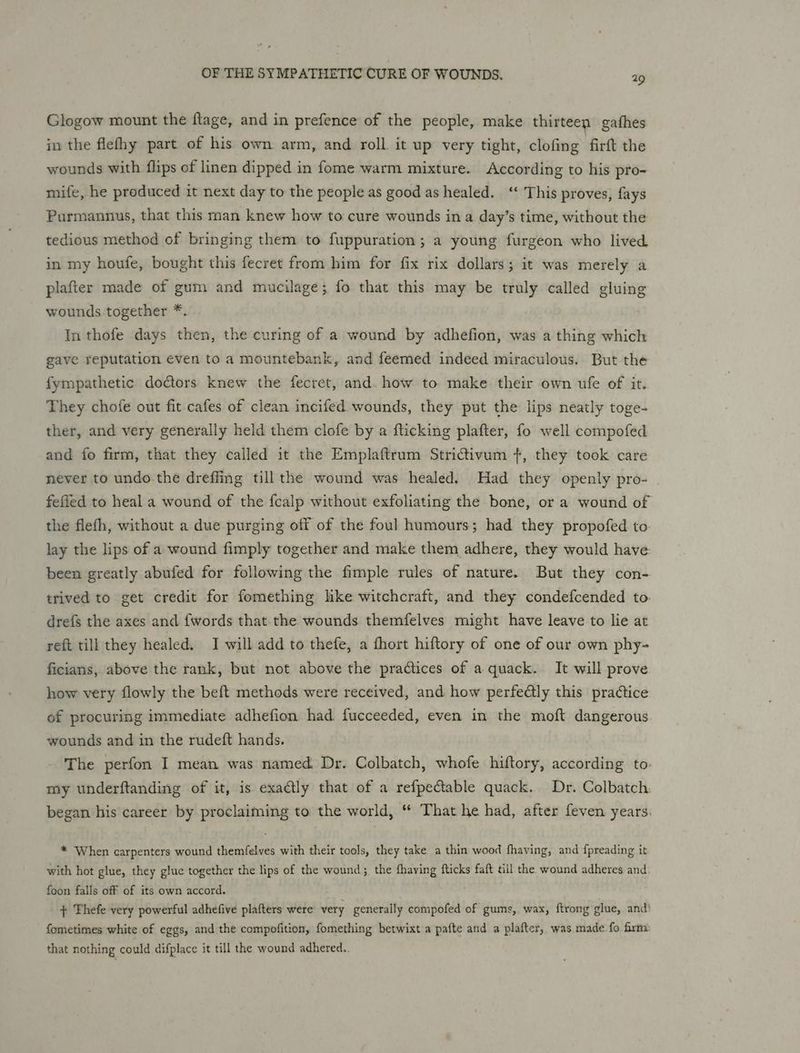 Glogow mount the ftage, and in prefence of the people, make thirteen gafhes in the flefhy part of his own arm, and roll it up very tight, clofing firft the wounds with flips of linen dipped in fome warm mixture. According to his pro- mife, he produced it next day to the people as good as healed. ‘‘ This proves, fays Purmannus, that this man knew how to cure wounds ina day’s time, without the tedious method of bringing them to fuppuration; a young furgeon who lived in my houfe, bought this fecret from him for fix rix dollars; it was merely a plafter made of gum and mucilage; fo that this may be truly called gluing wounds together *. In thofe days then, the curing of a wound by adhefion, was a thing which gave reputation even to a mountebank, and feemed indeed miraculous. But the fympathetic doctors knew the fecret, and. how to make their own ufe of it. They chofe out fit cafes of clean incifed wounds, they put the lips neatly toge- ther, and very generally held them clofe by a flicking plafter, fo well compofed and fo firm, that they called it the Emplaftrum Strictivum +, they took care never to undo.the dreffing till the wound was healed. Had they openly pro- fefled to heal a wound of the fcalp without exfoliating the bone, or a wound of the flefh, without a due purging off of the foul humours; had they propofed to lay the lips of a wound fimply together and make them adhere, they would have been greatly abufed for following the fimple rules of nature. But they con- trived to get credit for fomething lke witchcraft, and they condefcended to. drefs the axes and {words that the wounds themfelves might have leave to lie at reft till they healed, I will add to thefe, a thort hiftory of one of our own phy- ficians, above the rank, but not above the practices of a quack. It will prove how very flowly the beft methods were received, and how perfe@ly this practice of procuring immediate adhefion had fucceeded, even in the moft dangerous wounds and in the rudeft hands. The perfon I mean was named. Dr. Colbatch, whofe hiftory, according to: my underftanding of it, is exactly that of a refpectable quack. Dr. Colbatch. began his career by proclaiming to the world, “ That he had, after feven years: * When carpenters wound themfelves with their tools, they take a thin wood fhaving, and {preading it with hot glue, they glue together the lips of the wound; the fhaving fticks faft till the wound adheres and: foon falls off of its own accord. + Thefe very powerful adhefive plafters were very generally compofed of gums,. wax, ftrong glue, and! fometimes white of eggs, and the compofition, fomething betwixt a pafte and a plafter, was.made fo frm that nothing could difplace it till the wound adhered..