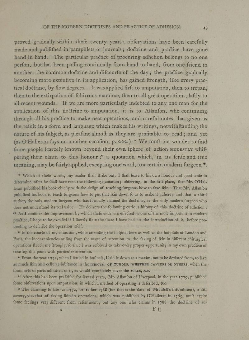 proved gradually within thefe twenty years; obfervations have been carefully made and publifhed in pamphlets or journals; doctrine and practice have gone hand in hand. The particular practice of precuring adhefion belongs to no one perfon, but has been pafling continually from hand to hand, from one-friend to another, the common doétrine and difcourfe of the day; the pradtice gradually becoming more extenfive in its application, has gained f{trength, like every prac- tical doétrine, by flow degrees. It was applied firft to amputation, then to trepan, then to the extirpation of {chirrous mamme, then to all great operations, laftly to all recent wounds. If we are more particularly indebted to any one man for the application of this doctrine to amputation, it is to Allanfon, who continuing. through all his practice to make neat operations, and careful notes, has given us the refult in a form and language which makes his writings, notwithftanding the nature of his fubjed, as pleafant almoft as they are profitable to read; and yet (as O’Halleran fays on another occafion, p. 222.) “‘ We muft not wonder to find fome people {fcarcely known beyond their own {phere of action moprEstiy whif- %9 pering their claim to this honour ;” a quotation which, in its fenfe and true meaning, may be fairly applied, excepting one word, to a certain modern furgeon *. * Which of thefe words, my reader fhall ftrike out, I fhall leave to his own honour and good fenfe to determine, after he fhall have read the following quotation ; obferving, in the firft place, that Mr. O’Hal- leran publifhed his book chiefly with the defign of teaching furgeons how to fave fkin: That Mr. Allanfon publifhed his book to teach furgeons how to put that fkin down fo as to make it adhere; and. that a third author, the only modern furgeon who has formally claimed the doGtrine, is the only modern furgeon who does not underftand its real walue. He delivers the following curious hiftory of this do€&amp;trine of adhefion : «© As I confider the improvement by which thefe ends are effected as one of the moft important in modern praGtice, I hope to be excufed if I fhortly ftate the fhare I have had in the introduction of. it, before pro- ceeding to defcribe the operation itfelf. : “In the courfe of my education, while attending the hofpital here as well as the hofpitals of London and Paris, the inconveniencies arifing from the want of attention to the faving of fkin in different chirurgical operations ftruck me ftrongly, fo that I was refolved to take every proper opportunity in my own pra€tice of treating this point with particular attention. : “From the year 1772, when I fettled in bufinefs, I laid it down as a maxim, not to be deviated from, to fave as much fkin and cellular fubftance in the removal oF TUMORS, WHETHER CANCERS OR OTHERS, when the ° foundnefs of parts admitted of it, as would completely cover the sorgs, &amp;c. ‘« After this had been practiled for feveral years, Mr. Allanfon of Liverpool, in the year 1779, publifhed fome obfervations upon amputation, in which a method of operating is defcribed, &amp;c. “ The claiming fo late as 1772, or rather 1788 (for that is the date of Mr. Bell’s firft edition), a dif covery, viz. that of faving fkin in operations, which was publifhed by O’Halleran in 1765, muft excite fome feelings very different from refentment 5 but any one who claims in 1788 the doétrine of ad- 2 Py