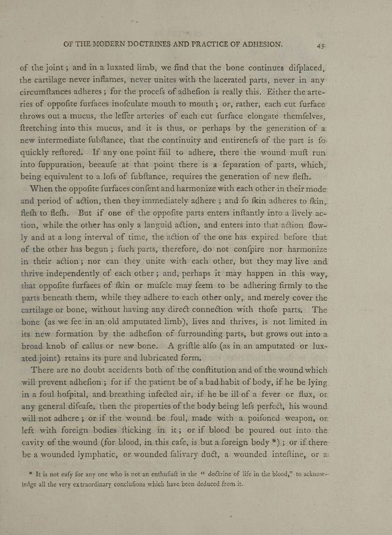 of the joint; and in a luxated limb, we find that the bone continues difplaced, the cartilage never inflames, never unites with the lacerated parts, never in any circumftances adheres ; for the procefs of adhefion is really this, Either the arte- ries of oppofite furfaces inofculate mouth to mouth; or, rather, each cut furface throws out a mucus, the leffer arteries of each cut furface elongate themfelves, ftretching into this mucus, and it is thus, or perhaps. by the generation of a new intermediate fubftance, that the continuity and entirenefs of the part is fo quickly reftored. If any one point fail to adhere, there the wound muft run into fuppuration, becaufe at that point there is a feparation of parts, which, being equivalent to a lofs of fubftance, requires the generation of new flefh. When the oppofite furfaces confent and harmonize with each other in their mode and period of action, then they immediately adhere ; and fo fkin adheres to {kin, flefh to flefh. But if one of the oppofite parts enters inftantly into a lively ac- tion, while the other has only a languid ation, and enters into that action flow- ly and at a long interval of time, the action of the one has expired before that of the other has begun ; fuch parts, therefore, do not confpire nor: harmonize in their action; nor can they unite with each other, but they may live and thrive independently of each other; and, perhaps it may happen in. this way, that oppofite furfaces of fkin or mufcle may feem to be adhering firmly to the parts beneath them, while they adhere to each other only,. and merely cover the cartilage or bone, without having any dire connection with thofe parts. The bone (as we fee in an‘old amputated limb), lives and thrives, is not. limited in its new formation by the adhefion of furrounding parts, but grows out into a broad knob of callus or new bone. A griftle alfo (as in an amputated or lux- ated joint) retains its pure and lubricated form. There are no doubt accidents both of the conftitution and of the wound which will prevent adhefion ; for if the patient be of a bad habit of body, if he be lying in a foul hofpital, and. breathing infected air, if he be ill of a fever. or flux, or any general difeafe; then the properties of the body being lefs perfect, his wound will not adhere; orif the wound be foul, made with a. poifoned. weapon, or left with foreign bodies {ticking in it; orif blood be poured out into the cavity of the wound (for blood, in this cafe, is but a foreign body *); or if there be a wounded lymphatic, or wounded falivary duct, a wounded. inteftine, or a: * Tt is not eafy for any one who is not:an enthufiaft in the “ doétrine of life in the blood,” to acknow- ledge all.the very extraordinary conclufions which have. been deduced from it.