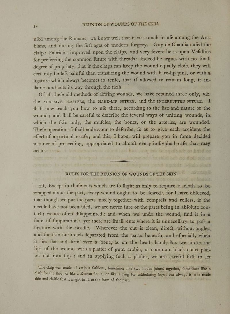 aru b ufed among the Romans, we know well that it was much in ufe among the Ara- bians, and during the firft ages of modern furgery. Guy de Chauliac ufed the clafp ; Fabricius improved upon the clafps, and very fevere’he is upon Vefallius for preferring the common future with threads: Indeed he argues with no {mall degree of propriety, that if the clafps can keep the wound equally clofe, they will certainly be lefs painful than transfixing the wound with hare-lip pins, or with a ligature which always becomes fo tenfe, that if allowed to remain long, it in- flames and cuts its way through the fleth. Of all thefe old methods of fewing wounds, we have retained three only, viz. the ADHESIVE PLASTERS, the HARE-LIP SUTURE, and the INTERRUPTED SUTURE. I fhall now teach you how to ufe thefe, according to the fize and nature of the wound ; and fhall be careful to defcribe the feveral ways of uniting wounds, in which the fkin only, the mufcles, the bones, or the arteries, are wounded. Thefe operations I fhall endeavour to defcribe, fo as to give each accident the effect of a particular cafe; and this, I hope, will prepare you in fome decided manner of proceeding, appropriated to almoft every individual cafe that may occur. . f o ogaifterds of ba RULES FOR THE REUNION OF WOUNDS OF THE SKIN. i{t, Except in thofe cuts which are fo flight as only to require a-cloth to be wrapped about the part, every wound ought to be fewed; for I have obferved, © that though we put the parts nicely together with comprefs and rollers, if the needle have not been ufed, we are never fure of the parts being in abfolute con- tact; we are often difappointed ; and when we undo the wound, find it in a {tate of fuppuration ; yet there are fmall cuts where:it is unneceflary to pafs a ligature with the needle. Wherever the cut is clean, direét, without angles, and the fkin not much feparated from the parts beneath, and efpecially when it lies flat and firm’ over a bone, as onthe head; hand; &amp;c. we unite the hips of the wound with a plafter of gum arabic, or commom black court plaf- ter cut into flips; and in applying fuch a plafter, we are careful firft to let The clafp was made of various fathions, fometimes like two hooks joined together, fometimes like a tlafp for the fhoe, or like a Roman fibula, or like a ring for infibulating boys, but always it was made thin and claftic that it might bend to the form of the part. ~