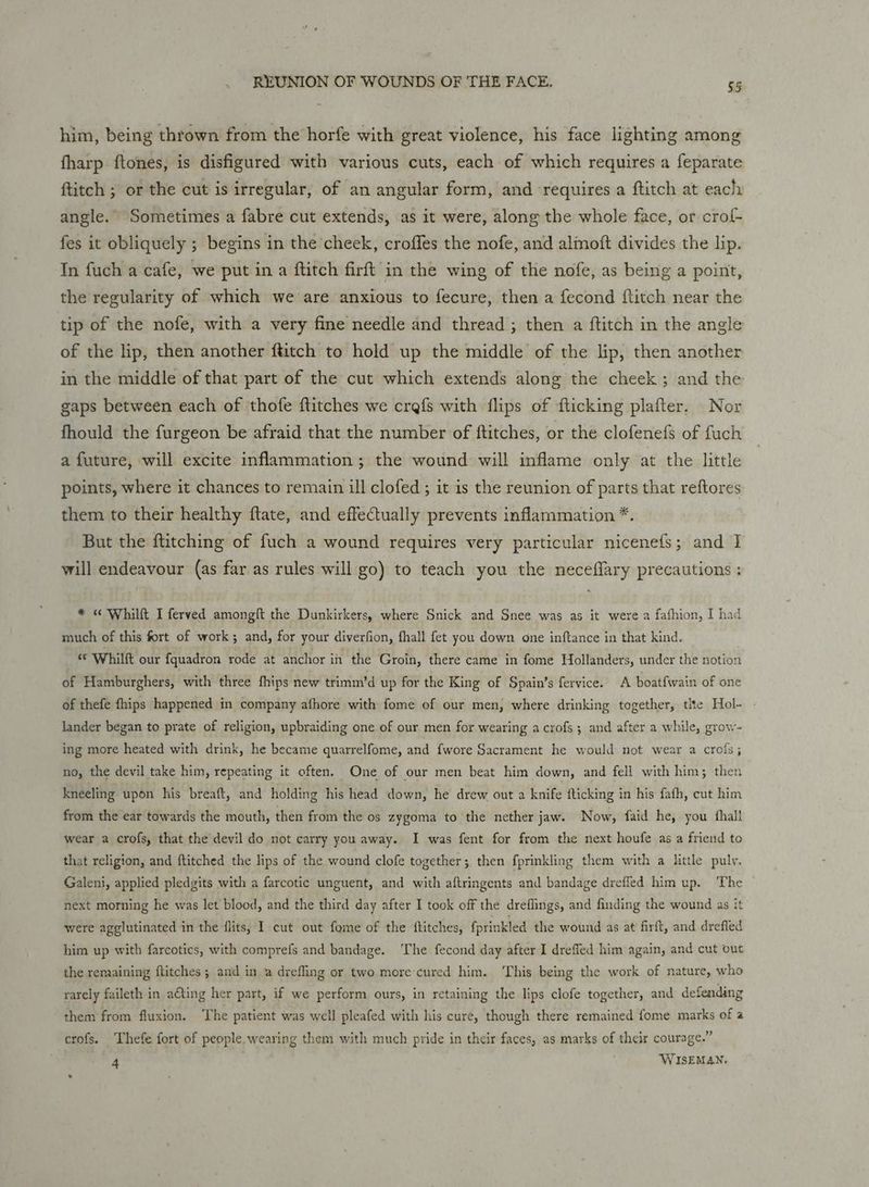 him, being thrown from the horfe with great violence, his face lighting among fharp ftones, is disfigured with various cuts, each of which requires a feparate ftitch ; or the cut is irregular, of an angular form, and ‘requires a ftitch at eachy angle. Sometimes a fabre cut extends, as it were, along the whole face, or crof- fes it obliquely ; begins in the cheek, croffes the nofe, and almoft divides the lip. In fuch a cafe, we put in a ftitch firft in the wing of the nofe, as being a point, the regularity of which we are anxious to fecure, then a fecond flitch near the tip of the nofe, with a very fine needle and thread ; then a ftitch in the angle of the lip, then another ftitch to hold up the middle of the lip, then another in the middle of that part of the cut which extends along the cheek; and the gaps between each of ‘thofe flitches we crefs with flips of fticking plafter. Nor fhould the furgeon be afraid that the number of ftitches, or the clofenefs of fuch a future, will excite inflammation; the wound will inflame only at the little points, where it chances to remain ill clofed ; it is the reunion of parts that reftores them to their healthy ftate, and effectually prevents inflammation *. But the fiitching of fuch a wound requires very particular nicenefs; and I will endeavour (as far as rules will go) to teach you the neceflary precautions : * « Whilft I ferved amongft the Dunkirkers, where Snick and Snee was as it were a fafhion, I had much of this fort of work; and, for your diverfion, fhall fet you down one inftance in that kind. “© Whilft our fquadron rode at anchor in the Groin, there came in fome Hollanders, under the notion of Hamburghers, with three fhips new trimm’d up for the King of Spain’s fervice. A boatfwain of one of thefe fhips happened in company afhore with fome of our men, where drinking together, tlte Hol- . lander began to prate of religion, upbraiding one of our men for wearing a crofs; and after a while, grow- ing more heated with drink, he became quarrelfome, and fwore Sacrament he would not wear a crols; no, the devil take him, repeating it often. One of our men beat him down, and fell with him; then kneeling upon his breaft, and holding his head down, he drew out a knife flicking in his fafh, cut him from the ear towards the mouth, then from the os zygoma to the nether jaw. Now, faid he, you fhall wear a crofs, that the devil do not carry you away. I was fent for from the next houfe as a friend to that religion, and ftitched the lips of the wound clofe together; then fprinkling them with a little pully. Galeni, applied pledgits with a farcotic unguent, and with aftringents and bandage drefled him up. The next morning he was let blood, and the third day after I took off the dreflings, and finding the wound as it were agglutinated in the flits, I cut out fome of the ftitches, fprinkled the wound as at firft, and drefled him up with farcotics, with comprefs and bandage. The fecond day after I dreffed him again, and cut out the remaining ftitches ; and in a drefling or two more'cured him. ‘This being the work of nature, who rarely faileth in ating her part, if we perform ours, in retaining the lips clofe together, and defending them from fluxion. The patient was well pleafed with his cure, though there remained fome marks of a crofs. ‘Thefe fort of people. wearing them with much pride in their faces, as marks of their courage.” 4 WISEMAN.