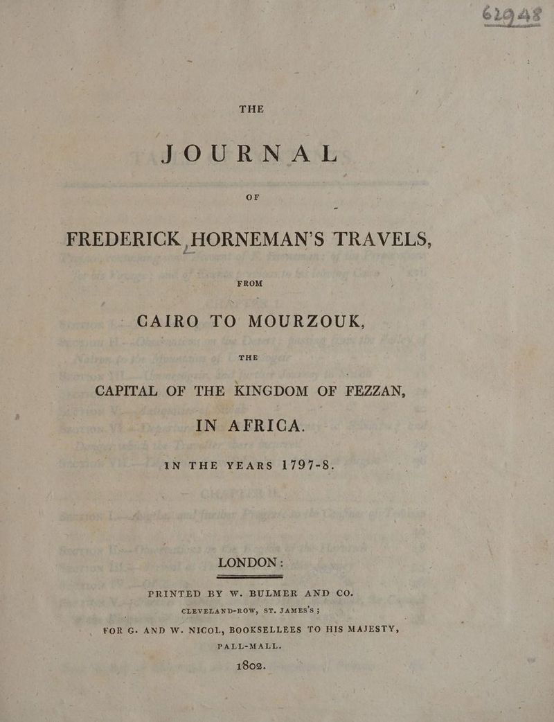 THE JOURNAL OF FREDERICK ,HORNEMAN’S TRAVELS, CAIRO TO MOURZOUK, THE CAPITAL OF THE KINGDOM OF FEZZAN, IN AFRICA. IN THE YEARS 1797-8. LONDON : PRINTED BY W. BULMER AND CO. CLEVELAND-ROW, ST. JAMES’S 5 _ FOR G. AND W. NICOL, BOOKSELLEES TO HIS MAJESTY, PALL-MALL. 1802.