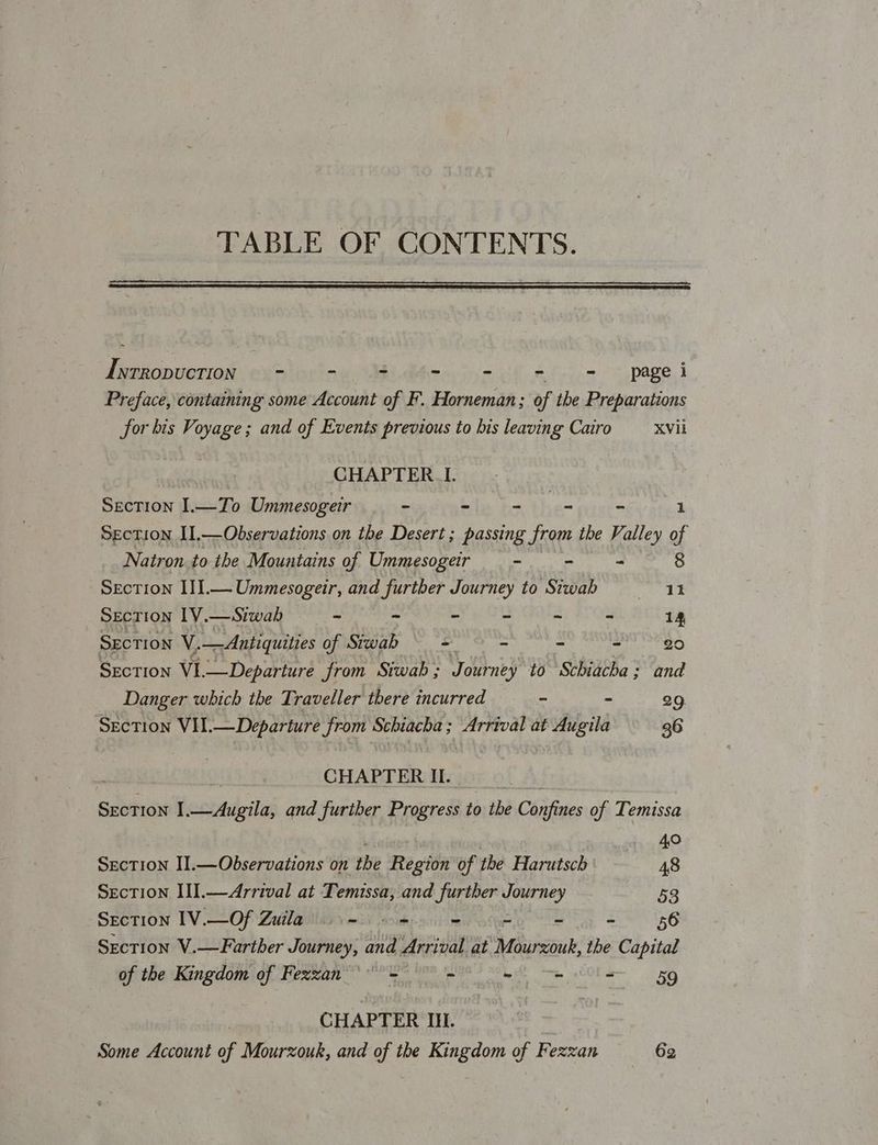 TABLE OF CONTENTS. Iwrropuction = - 3 page i Preface, containing some Account of F. Horneman; of the Preparations for bis Voyage ; and of Events previous to bis leaving Cairo XVIi 7 CHAPTER _I. Section I.—To Ummesogeir - - aie ~ 1 Section II,—Observations on the Desert; passing from the Valley of Natron.to the Mountains of Ummesogeir ~ - - 8 Section III.— Ummesogeir, and further Journey to Stwab 11 Secrion IV.—Siwab = - > - - ~ 14 SECTION V. _— Antiquities of Siwab = - - - 20 Section VI. —Departure from ‘Siwab ; Journey to Schiacha; and Danger which the Traveller there incurred - - 29. Section VII.—Departure from Schiacha ; Arrival at Augila 36 CHAPTER I. Section I ecitdpilas and further Prosrel to the Chins of Temissa | Mets AO Section II.—Observations on the Region of the Harutsch 48 Section III.—Arrival at Temissa, and further Journey 53 SECTION IV.—-Of Zatawlinyvaci oak sciiim wie ey = Bb Section V.—Farther Journey, and Arrival at Mourzouk, the Capital of the Kingdom of Fezzan 6 = = mm = 459 CHAPTER Ill. Some Account of Mourzouk, and of the Kingdom of Fezzan 62