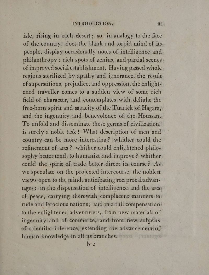 isle, rising in each desert; so, in analogy to the face of the country, does the blank and torpid mind of its people, display occasionally notes of intelligence and philanthropy; rich spots of genius, and ‘partial scenes of improved social establishment. Having passed whole regions sterilized by apathy and ignorance, the result of superstitions, prejudice, and oppression, the enlight- ened traveller comes to a sudden view of some rich field of character, and contemplates with delight the free-born spirit and sagacity of the Tuarick of Hagara, and the ingenuity and benevolence of the Houssan. To unfold and disseminate these germs of civilization, is surely a noble task! What description of men and country can be more interesting? whither could the refinement of arts? whither could enlightened: philo- sophy better tend, to humanize and improve ? whither could the spirit of, trade better direct its.course?, As we speculate on the projected intercourse, the noblest views open to the mind, anticipating reciprocaladvan- tages: in the dispensation of intelligence: and the arts of peace, carrying therewith complacent manners ‘to rude and ferocious nations; and ina full compensation: _to the enlightened adventurers,, from new materials of ingenuity and of commerce,’and from new subjects of scientific inference, extending the advancement: of human knowledge in all its branches. | b2