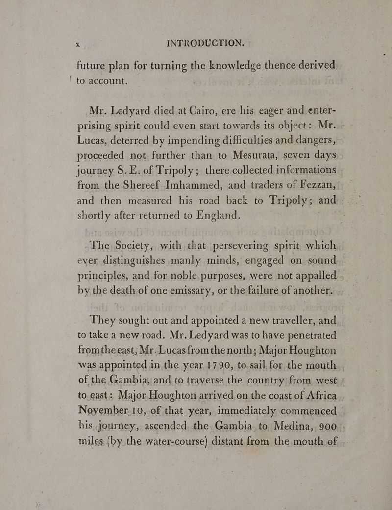 future plan for turning the knowledge thence derived ' to account. Mr. Ledyard died at Cairo, ere his eager and enter- prising spirit could even start towards its object: Mr. Lucas, deterred by impending difficulties and dangers, proceeded not further than to Mesurata, seven days journey S. E. of Tripoly; there collected informations from the Shereef Imhammed, and traders of Fezzan, and then measured his road back to Tripoly; arid: shortly after returned to England. The Society, with that persevering spirit which ever distinguishes manly minds, engaged on sound principles, and for noble purposes, were not appalled by the death of one emissary, or the failure of another. They sought out and appointed a new traveller, and to take a new road. Mr. Ledyard was to have penetrated fromthe east; Mr. Lucas fromthe north; Major Houghton was appointed in the year 17.90, to. sail for the mouth of the Gambia, and to traverse the country! from west » to.east: Major Houghton arrived,on the coast of Africa Noyember.10, of that year, immediately commenced his journey, ascended the Gambia to Medina, 900. miles: (by the water-course) distant from the mouth of