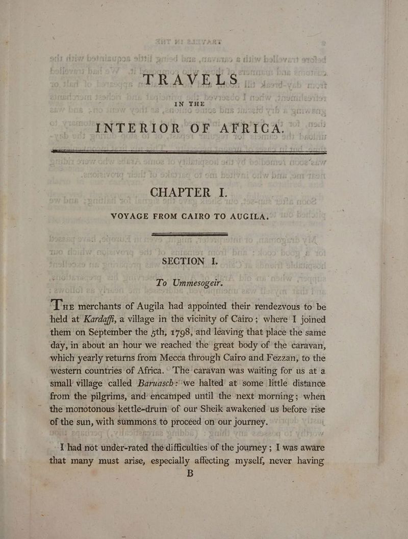 AR GARY Ey Las a | IN THE op ‘a INTERIOR OF AFRICA. CHAPTER I. VOYAGE FROM CAIRO TO AUGILA. SECTION I. To Ummesogeir. Tue merchants of Augila had appointed their rendezvous to be held at Kardaffi, a village in the vicinity of Cairo; where I joined them on September the sth, 1798, and leaving that place the same day, in about an hour we reached the great body of the caravan, which yearly returns from Mecca through Cairo and Fezzan, to the western countries of Africa.» The caravan was waiting for us at a small village called Baruasch: we halted at some little distance from the pilgrims, and’ encamped until the next morning; when the monotonous kettle-drum of our Sheik awakened us before rise of the sun, with summons to proceed on our journey. I had not under-rated the difficulties of the journey ; I was aware that many must arise, especially affecting myself, never having B