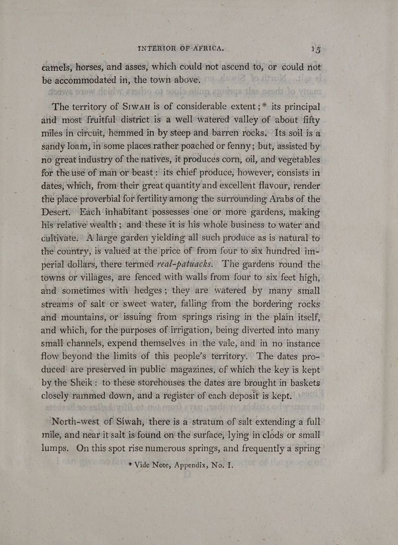 camels; horses, and asses, which could not ascend to, or could not be accommodated in, the town above. The territory of Srwaun is of considerable extent ;* its principal and most fruitful district is a well watered valley of about fifty miles in circuit, hémmed in by steep and barren rocks. - Its soil is a sandy loam, in some places rather poached or fenny; but, assisted by no great industry of the natives, it produces corn, oil, and vegetables for the usé of man or beast : its chief produce, however, consists in dates; which, from’ their great quantity and excellent flavour, render the place proverbial for fertility among the surrounding Arabs of the Desert. Each inhabitant possesses one or more gardens, making his relative wealth; and these itis his whole business to water and cultivate. A'large garden yielding all such produce as is natural‘ to the country, is valued at the price of from four to six hundred im-+ perial dollars, there termed real-patuacks. The gardens round the towns or villages, are fenced with walls from four to six feet high, and sometimes with hedges; they are watered by many small streams of salt or sweet water, falling from the bordering rocks and mountains, or issuing from springs rising in the plain itself, and which, for the purposes of irrigation, being diverted into many small channels, expend themselves in the vale, and in no instance flow beyond the limits of this people’s territory. The dates pro- duced are preserved in public magazines, of which the key is kept by the Sheik: to these storehouses the dates are brought in baskets closely rammed down, and a register of each deposit’ is kept. North-west of Siwah, there is a stratum of salt extending a full mile, and near it salt is found on‘ the surface, lying in clods or small lumps. On this spot rise numerous springs, and frequently a spring