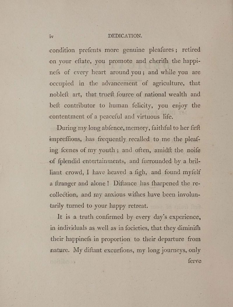 condition prefents more genuine pleafures; retired on your eftate, you promote and cherifh the happi- nefs of every heart around you; and while you are occupied in the advancement of agriculture, that nobleft art, that trueft fource of national wealth and beft contributor to human felicity, you enjoy the contentment of a peaceful and virtuous life. During my long abfence, memory, faithful to her Girft impreffions, has frequently recalled to me the pleaf- ing fcenes of my youth; and often, amidft the noife of fplendid entertainments, and furrounded by a bril- liant crowd, I have heaved a figh, and found myfelf a ftranger and alone! Diftance has fharpened the re- collection, and my anxious withes have been involun- tarily turned to your happy retreat. It is a truth confirmed by every day’s experience, in individuals as well as-in focieties, that they diminifh their happinefs in proportion to their departure from nature. My diftant excurfions, my long journeys, only ferve