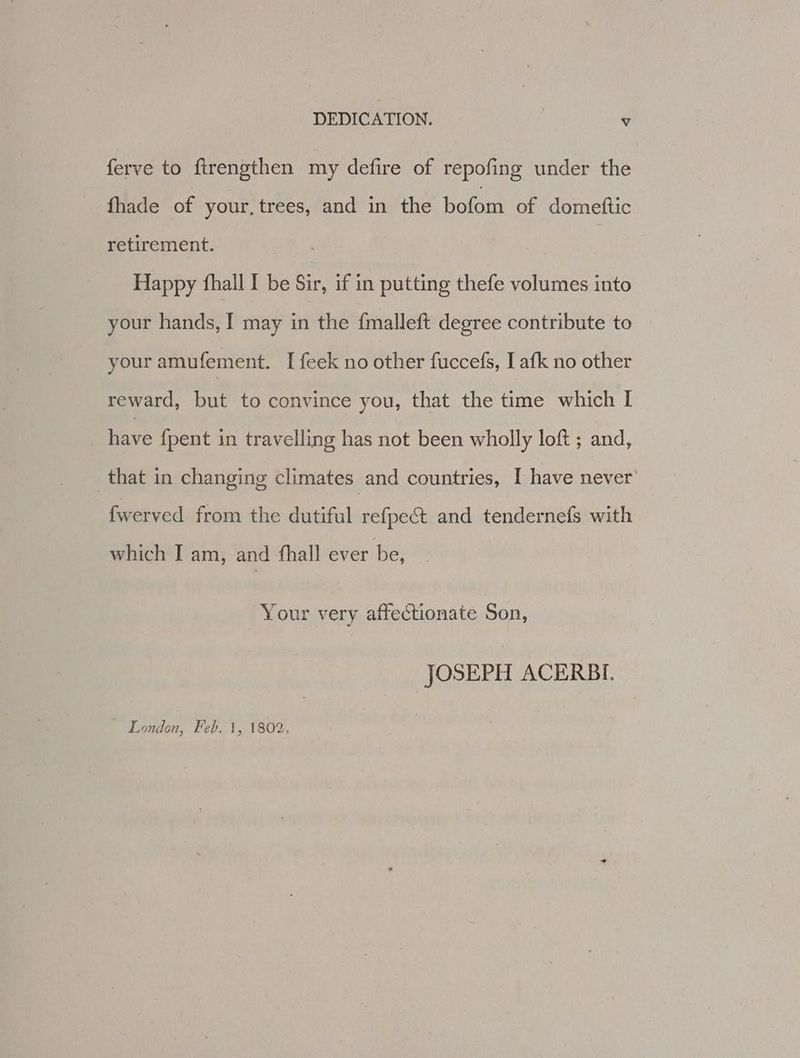 ferve to firengthen my defire of repofing under the fhade of your, trees, and in the Bort of domeftic retirement. Happy fhall I be Sir, if in putting thefe volumes into your hands, I may in the {malleft degree contribute to your amufement. I feek no other fuccefs, I afk no other reward, but to convince you, that the time which I have {pent in travelling has not been wholly loft ; and, that in changing climates and countries, I have never’ fwerved from the dutiful ee ipeks and tendernefs with which I am, and fhall ever be, Your very affectionate Son, JOSEPH ACERBI. London, Feb. 1, 1802.