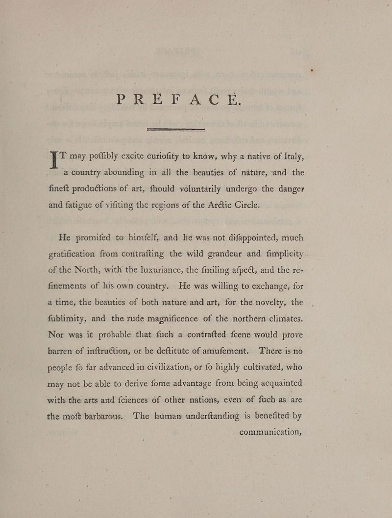 jE ei ia at ah Oh T may poflibly excite curiofity to know, why a native of Italy, a country abounding in all the beauties of nature, and the fineft productions of art, fhould voluntarily undergo the danger | and fatigue of vifiting the regions of the Arétic Circle. He promifed to himfelf, and he was not difappointed, much gratification from contrafting the wild grandeur and fimplicity of the North, with the luxuriance, the fmiling afpedct, and the re- finements of his own country. He was willing to exchange, for a time, the beauties of both nature and art, for the novelty, the fublimity, and the rude magnificence of the northern climates. Nor was it probable that ici n contrafted fcene would prove barren of inftruction, or be deftitute of aidibathiedls: There is no people fo far advanced in civilization, or fo highly cultivated, who may not be able to derive fome advantage from being acquainted with the arts and fciences of other nations, even of fuch as ae the moft barbarous. The human underftanding is benefited by communication,