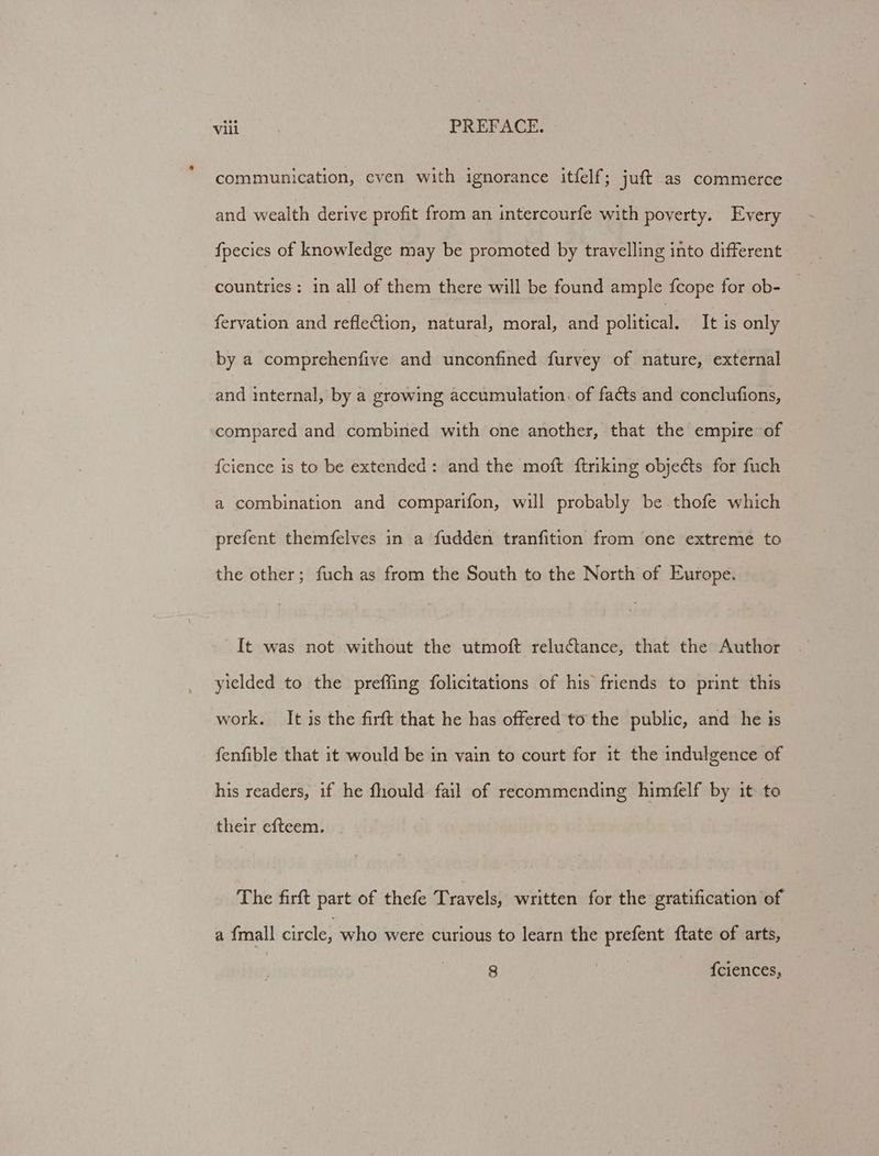 communication, even with ignorance itfelf; juft as commerce and wealth derive profit from an intercourfe with poverty. Every fpecies of knowledge may be promoted by travelling into different countries: in all of them there will be found ample {cope for ob- fervation and reflection, natural, moral, and political: It is only by a comprehenfive and unconfined furvey of nature, external and internal, by a srowing accumulation. of facts and conclufions, compared and combined with one another, that the empire of fcience is to be extended: and the moft ftriking objects for fuch a combination and comparifon, will probably be thofe which prefent themfelves in a fudden tranfition from one extreme to the other; fuch as from the South to the North of Europe. It was not without the utmoft reluctance, that the Author yielded to the preffing folicitations of his friends to print this work. It is the firft that he has offered to the public, and he is fenfible that it would be in vain to court for it the indulgence of his readers, if he fhould fail of recommending himfelf by it to their ef{teem. The firft part of thefe Travels, written for the gratification of a {mall circle, who were curious to learn the prefent ftate of arts, 8 | {ciences,