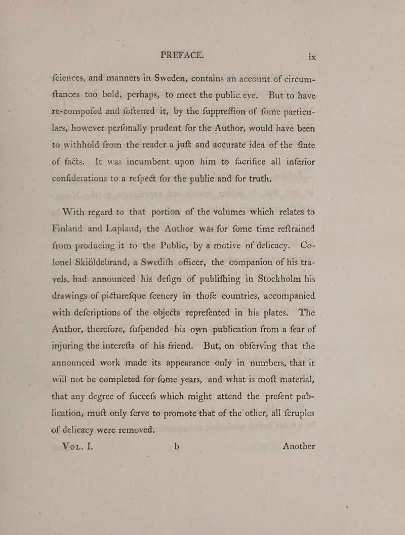 {ciences, and manners in Sweden, contains an account of circum- {tances too bold, perhaps, to meet the public eye. But to have re-compofed and foftened it, by the fuppreffion of fome particu- lars, however perfonally prudent for the Author, would have been to withhold from the reader a juft and accurate idea of the ftate of facts. It was incumbent upon him to facrifice all inferior confiderations to a refpe& for the public and for truth. With regard to that portion of the volumes which relates to Finland and Lapland, the Author was for fome time reftrained from producing it to the Public, by a motive of delicacy. Co- lonel Skioldebrand, a Swedith officer, the companion of his tra- vels, had announced his defign of publifhing in Stockholm his drawings of picturefque fcenery in thofe countries, accompanied with defcriptions of the objects reprefented in his plates. The Author, therefore, fufpended his own publication from a fear of injuring the interefts of his friend. But, on obferving that the announced work made its appearance only in numbers, uA it will not be completed for fome years, and what is moft material, that any degree of fuccefs which might attend the prefent pub- lication, muft only ferve to promote that of the other, all f{cruples of delicacy were removed. | Vot. I. b Another