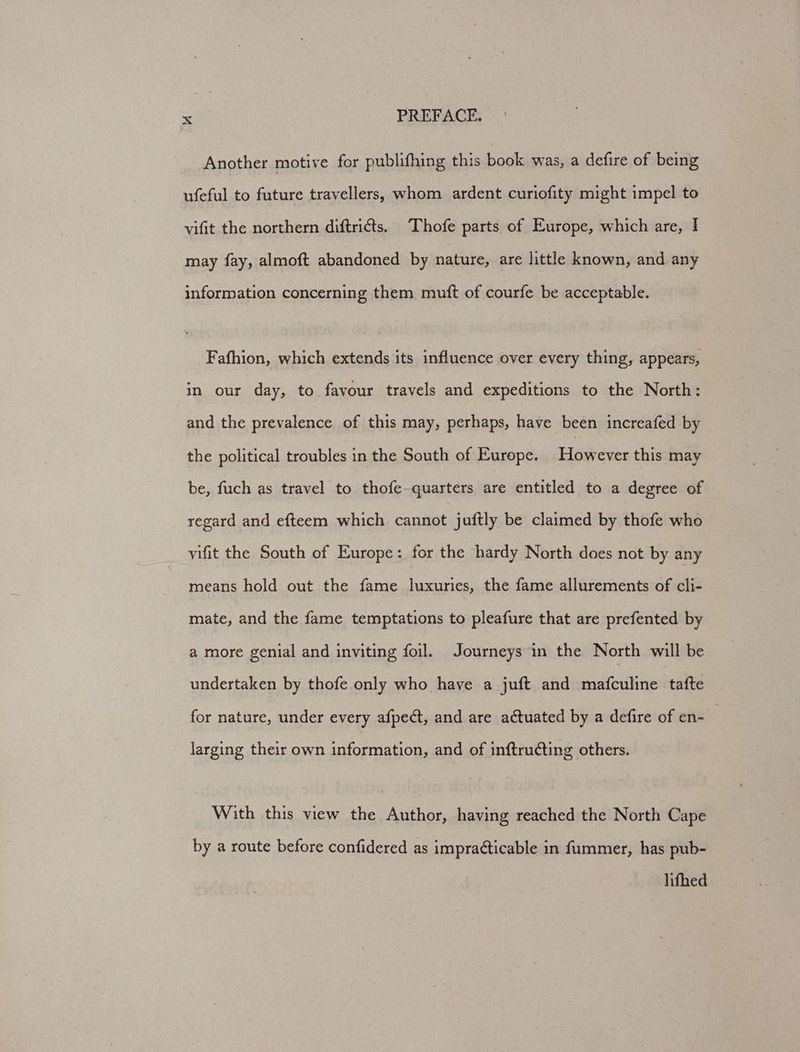Another motive for publifhing this book was, a defire of being ufeful to future travellers, whom ardent curiofity might impel to vifit the northern diftri¢ts. Thofe parts of Europe, which are, I may fay, almoft abandoned by nature, are little known, and any information concerning them mutt of courfe be acceptable. Fafhion, which extends its influence over every thing, appears, in our day, to favour travels and expeditions to the North: and the prevalence of this may, perhaps, have been increafed by the political troubles in the South of Europe. Lie dece this may be, fuch as travel to thofe-quarters are entitled to a degree of regard and efteem which cannot juftly be claimed by thofe who vifit the South of Europe: for the hardy North does not by any means hold out the fame luxuries, the fame allurements of cli- mate, and the fame temptations to pleafure that are prefented by a more genial and inviting foil. Journeys in the North will be undertaken by thofe only who have a juft and mafculine tafte for nature, under every afpect, and are actuated by a defire of en- larging their own information, and of inftructing others. With this view the Author, having reached the North Cape by a route before confidered as impraéticable in fummer, has pub- lifhed