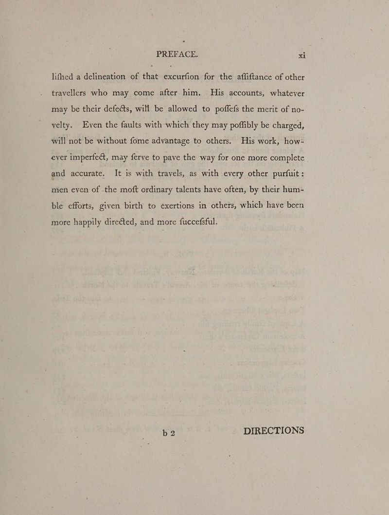 * PREFACE. xi lifhed a delineation of that excurfion for the affiftance of other travellers who may come after him. His accounts, whatever may be their defects, will be allowed to poffefs the merit of no- velty. Even the faults with which they may poffibly be charged, will not be without fome advantage to others. His work, how- ever imperfect, may ferve to pave the way for one more complete and accurate. It is with travels, as with every other purfuit: men even of .the moft ordinary talents have often, by their hum- ble efforts, given birth to exertions in others, which have been more happily directed, and more fuccefsful. b2 DIRECTIONS