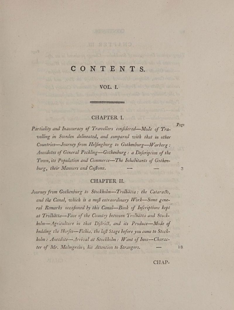 C .O.N..T EN. ES, VOL. TI. CHAPTER I. Partiality and Inaccuracy of Travellers confidered—Mode of 'Tra- velling in Sweden delineated, and compared with that in other Countries—Journey from Helfingburg to Gothenburo—W arberg : Anecdotes of General Peckling—Gothenburg : a Defcription of the Town, its Population and Commerce—The Inhabitants of Gothen- burg, their Manners and Cuftoms. — ne CHAPTER II. Journey from Gothenburg to Stockholn—Trolhitta: the Catarads, and the Canal, which is a moft extraordinary Work—Some gene- ral Remarks occafioned by this Canai—Book of Infcriptions kept at Trolhitta—Face of the Country between Trolhatta and Stock- holu—Aegriculture in that Diftrid, and its Produce—Mode of bedding the Horfes—Fithia, the laft Stage before you come to Stock- holm: Anecdote—Arrival at Stockholn: Want of Inns—Charac- ter of Mr. Malmgreim his Attention to Strangers. = —