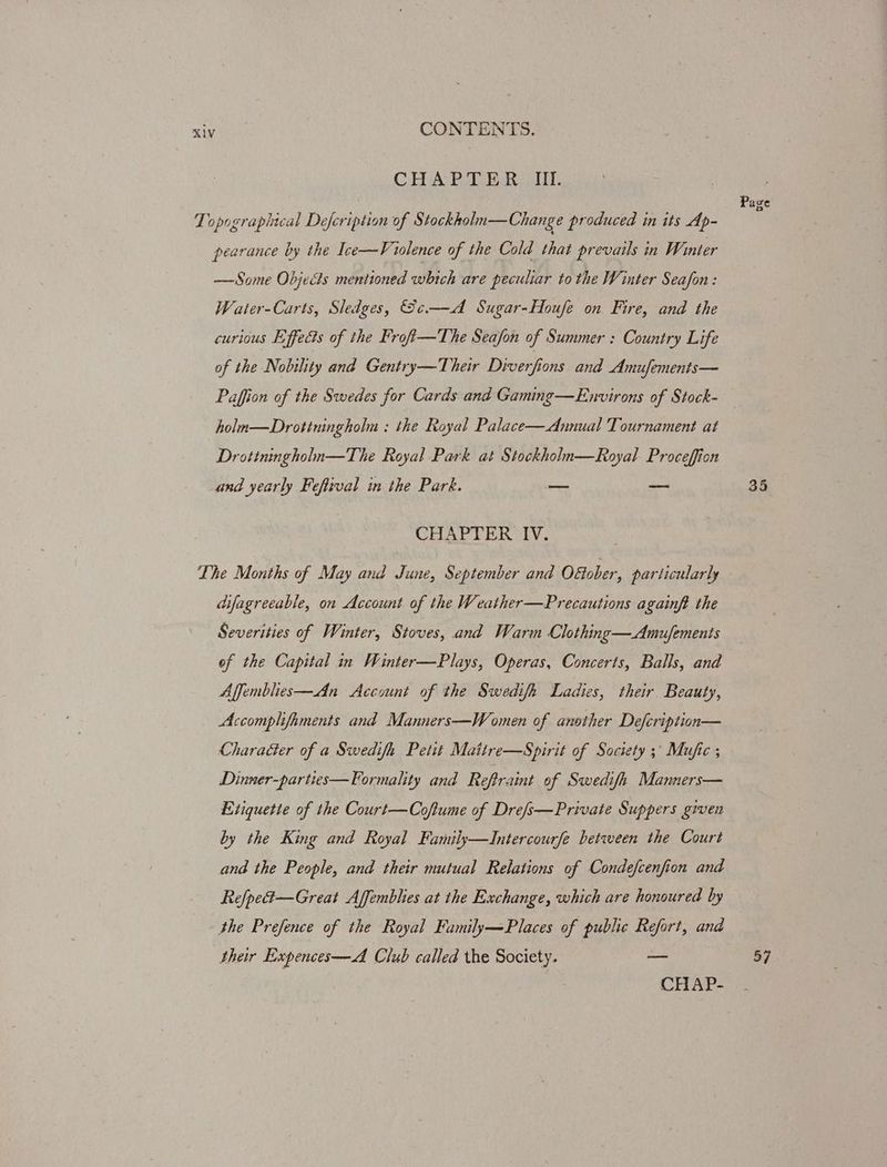 CHA Pore ck Lit: Page Topographical Defeription of Stockkoln—Change produced in its Ap- pearance by the Ice—Violence of the Cold that prevails in Wi nter —Some Objects mentioned which are peculiar to the Winter Seafon: Water-Carts, Sledges, Se.—dA Sugar-Houfe on Fire, and the curious Effects of the Froft—The Seafon of Summer : Country Life of the Nobility and Gentry—Their Diverfions and Amufements— Paffion of the Swedes for Cards and Gaming—Environs of Stock- holm—Drotiningholm : the Royal Palace—Annual Tournament at Drotiningholn—The Royal Park at Stockholn—Royal Proceffion and yearly Fefirval in the Park. — ~~ 26 CHAPTER IV. The Months of May and June, September and Oétober, particularly difagreeable, on Account of the Weather—Precautions againft the Severities of Winter, Stoves, and Warm Clothing—Amufements of the Capital in Winter—Plays, Operas, Concerts, Balls, and Affemblies—An Account of the Swedifh Ladies, their Beauty, Accomplifaments and Manners—Women of another Defcription— Character of a Swedifh Petit Mattre—Spirit of Society 3° Mufic ; Dinner-parties—Formality and Reftraint of Swedifh Manners— Etiquette of the Court—Coftume of Drefs—Private Suppers given by the King and Royal Family—Intercourfe between the Court and the People, and their mutual Relations of Condefcenfion and Ref/pe4—Great Affemblies at the Exchange, which are honoured by the Prefence of the Royal Family—Places of public Ra and their Expences—A Club called the Society. = 57