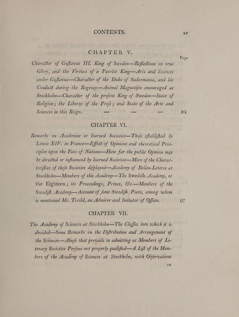 CHAPTER. V: Chara&amp;ter of Guftavus IIT, King of Sweden—RefleGions on true Glory, and the Virtues of a Patriot King—Aris and Sciences under Gufiavus—Charaéter of the Duke of Sudermania, and his Conduct during the Regency—-Animal Magnetifm encouraged at Stockholua—CharaGer of the prefent King of Sweden—Staie of Sciences in this Reign. — vio pre CHAPTER VI... Remarks on Academies or learned Societies—Thofe eftablifhed by Lewis XIV. in France—Effect of Opinions and theoretical Prin- ciples upon the Fate of Nations—How far the public Opinion may be directed or influenced by learned Societies—More of the Charac- Stockholn—Members of this Academy—The Swedith Academy, or the Eighteen ; zs Proceedings, Prizes, S¢e.—Members of the Swedifh Academy— Account of Jome Swedifh: Poets, among whom is mentioned Mr. Torild, an Admirer and Imitator of Offian. CHAPTER VII. The Academy of Sciences at Stockhohn—The Claffes. into which it is divided—Some Remarks on the Diftribution and Arrangement of the Sciences—Abufe that prevails in admitting as Members of Li- terary Societies Perfons not properly qualified—A Lift of the Mem- bers of the Academy of Sciences at Stockholm, with Obfervations 07 XV 82
