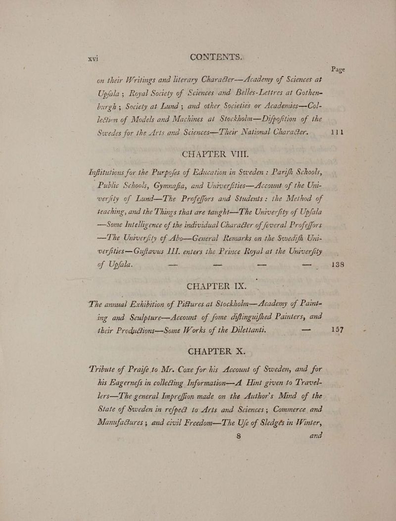 . | Page on their Writings and literary Charaéter—Academy of Sciences at Upjala ; Royal Society of Sciences and Belles-Lettres at Gothen burgh ; Society at Lund ; and other Societies or Acadenites—Col- lection of Models and Machines at Stockholu—Dzifpofition of the Swedes for the Arts and Sctences—Their National Charaéer. 111 ‘CHAPTER. VIII. Tnfittutions for the Purpofes of Education in Sweden: Parifh Schools, Public Schools, Gymnafia, and Univerfities—Account of the Uni- verjity of Lund—The Profeffors and Students: the Method of teaching, and the Things that are taught—The Univerfity of Upfala —Some Intelligence of the individual CharaGer of feveral Profeffors —The Oniverfity of Abo—General Remarks on the Swedifa Uni- verfilies—Guftavus LL. enters the Prince Royal at the Univerfity — . of Upfala. _ — — 138 CHAPTER IX. The annual Exhibition of Piftures at Stockholn—Academy of Paint- ing and Sculpture—Account of fome diftinguifhed Painters, and their Productions—Some Works of the Dilettanti. —_ 157 CHAPTER X. ‘Tribute of Praife.to Mr. Cone for his Account of Sweden, and for his Eagerne/s in collecting Information—A Hint given to Travel- lers—The general Impreffion made on the Author's Mind of the State of Sweden in refpe@ to Arts and Sciences; Commerce and Manufactures ; and civil Freedom—The Uje of Sledgés in Winier, 8 and
