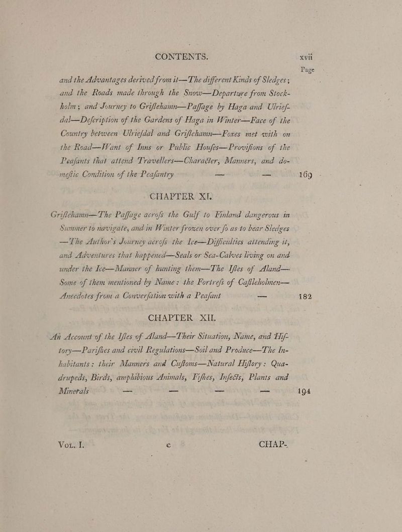 Page and the Advantages derived from it—The different Kinds of Sledges ; and the Roads made through the Snow—Departure from Stock- holm; and Journey to Griflehamn—Paffage by Haga and Ulrief- dal—Defcription of the Gardens of Haga in Winter—Face of the Country between Ulriefdal and Griflehamn—Foxes met with on the Road—Weant of Inns or Public Houfes—Provifions of the Peafants that attend Travellers—Chara&er, Manners, and do- meftic Condition of the Peafantry — — 169 CHAPTER XI. Griflehamn—The Paffage acrojs the Gulf to Finland dangerous in Summer to navigate, and in Winter frozen over fo as to bear Sledges — The Author's Journey acrofs the Ice—Difficulties attending tt, and Adventures that happened—Seals or Sea-Calves living on and under the Ice—Munner of hunting then-——The Ifles of Aland— Some of them mentioned by Name: the Forirefs of Caftleholnen— Anecdotes from a Converfation with a Peafant os 182 CHAPTER XIL An Account of the Iles of Aland—Ther Situation, Name, and Hif- tory—Parifhes and civil Regulations—Soil and Produce—The fn- habitants: their Manners and Cuftoms—Natural Hiftory: Qua- drupeds, Birds, amphibious Ammals, Fifhes, Infects, Plants and Minerals — _— _ a 194 Vox. I. © | CHAP-
