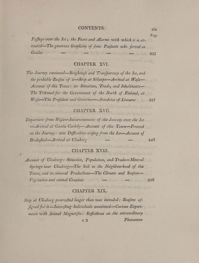 Page Paffage over the Ice; the Fears and Alarms with which it is at- tended—The generous Simplicity of fome Peafants who ferved as Guides — — — — 227 CHAPTER XVI. The Journey continued—Brightne/s and 'Tranfparency of the Ice, and the probable Reafon of it—Stop at Sillanpe—Arrival at Wafa— Account of this Town: its Situation, Trade, and Inhabitants— The Tribunal for the Government of the North of Finland, at Wafa—The Prefident and Governor—-Anecdotes of Linnaeus 237 CHAPTER XVII. Departure from Wafa—LInconvemencies of the Journey over the Ice — Arrival at Gamla Carleby—Account of this Town—Proceed on the Journey: new Difficulties arifing from the Ice—Account of Braheftad— Arrival at Uleaborg == a 246 CHAPTER XVIII. Account of Uleaborg: Situation, Population, and Trade— Mineral Springs near Uleaborg—The Soil in the Neighbourhood of this Town, and its mineral Producions—The Climate and Seafons— Vegetation and animal Creation a — 256 CHAPTER XIX. Stay at Uleaborg protracted longer than was intended: Reafons af- figned for it—Interefting Individuals mentioned—Curious Experi- ments with Animal Magnetifn: Reflections on the extraordinary c2 Phenomena