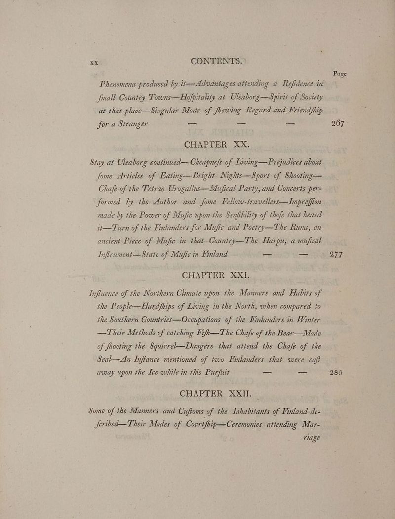Phenomena produced by it—Advantages attending a Refidence in fall Country Towns—Hofpitality at Uleaborg—Spirit of Society at that place—Singular Mode of fhewing Regard and Friendfhip for a Stranger — — — CHAPTER XX. Stay at Uleaborg continued—~ Cheapnefs of Living—Prejudices about fome Articles of Eating—Bright Nights—Sport of Shooting— Chafe of the Tetrao Urogallus—Mufical Party, and Concerts per- formed by the Author and fome Fellow-travellers—Inpreffion made by the Power of Mufic upon the Senfibiltty of thofe that heard it—Turn of the Finlanders for Mufic and Poetry—The Runa, an ancient Piece of Mufic in that-Country—The Harpu, amufical Infirument— State of Mufie in Finland — on CHAPTER XXI. Influence of the Northern Climate upon the Manners and Habits of the People—Hardfhips of Living in the North, when compared to the Southern Countries—Occupations of the Finlanders in Winter —Their Methods of catching Fifh—The Chafe of the Bear—Mode of faooting the Squirrel—Dangers that attend the Chafe of the Seal—An Inflance mentioned of two Finlanders that were caft away upon the Ice while in this Purfuit _ —_ CHAPTER XXII. Some of the Manners and ‘Cuftoms of the Inhabitants of Finland de- Seribed—Their Modes of Courtfhip—Ceremonies attending Mar- rlage Pa ge 277
