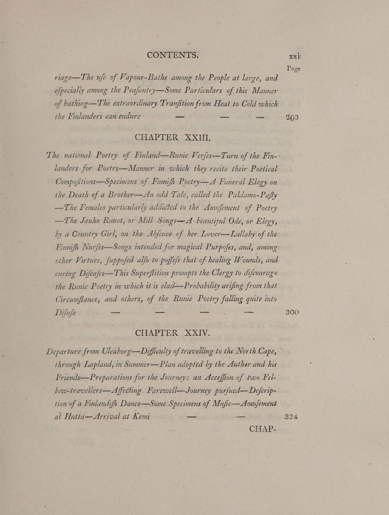 riage—The ufe of Vapour-Baths among the People at large, and the Finlanders can endure site aol ees CHAPTER XXIII. the Death of a Brother—An odd Tale, called the Paldamo-Pafty —The Jauho Runot, or Mill Songs—A: beautiful Ode, or Elegy, other Virtues, fuppofed alfo to poffe/s that of healing Wounds, and Circumftance, and others, of the Runic Poetry falling quite into Difufe — — beers th Cc CHAPTER. XXIV. through Lapland, in Summer—Plan adopted by the Author and his low-travellers—Affeding Farewell—Journey purfued—Deferip- tion of a Finlandifh Dance—Some Specimens of Mufic—Amufement a) Hutta—Arrival at Kemi — — CHAP- 300 324