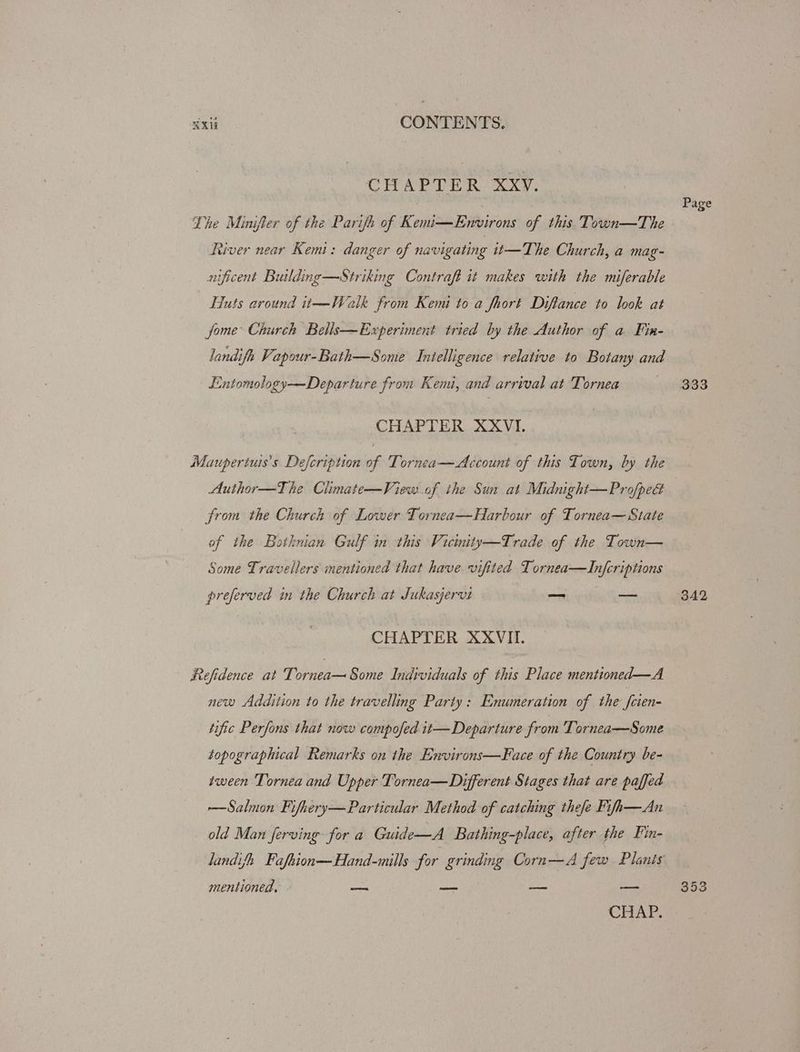 CHAPTER XXvV. Page Lhe Minifter of the Parifh of Kemi—Environs of this Town—The River near Kemi: danger of navigating t—The Church, a mag- nificent Building —Striking Contraft it makes with the miferable Huts around it—Walk from Kemi to a fhort Diftance to look at jome Church Bells—Experiment tried by the Author of a Fin- Jandifh Vapour-Bath—Some Intelligence relative to Botany and Eintomology—Departure from Kemi, and arrival at Tornea 333 CHAPTER XXVI. Maupertuis’s Defcription of Tornea—Account of this Town, by the Author—The Climate—View of the Sun at Midnight—Pro/pe& | from the Church of Lower Tornea—Harbour of Tornea— State of the Botknian Gulf in this Vicinity—Trade of the Town— Some Travellers mentioned that have vifited T ornea—Infcriptions preferved in the Church at Jukasjervi —_ — 342 CHAPTER XXVIII. Refidence at Tornea—Some Individuals of this Place mentioned—A new Addition to the travelling Party: Enumeration of the frien tific Perfons that now compofed it— Departure from Tornea—Some topographical Remarks on the Environs—Face of the Country. be- tween Tornea and Upper Tornea—Different Stages that are paffed —Salmon Fifhery—Particular Method of catching thefe Fifh—An old Man ferving for a Guide—A_ Bathing-place, after the Fin- landifh. Fafeion—Hand-mills for grinding Corn—A few Plants mentioned. = — — — 353