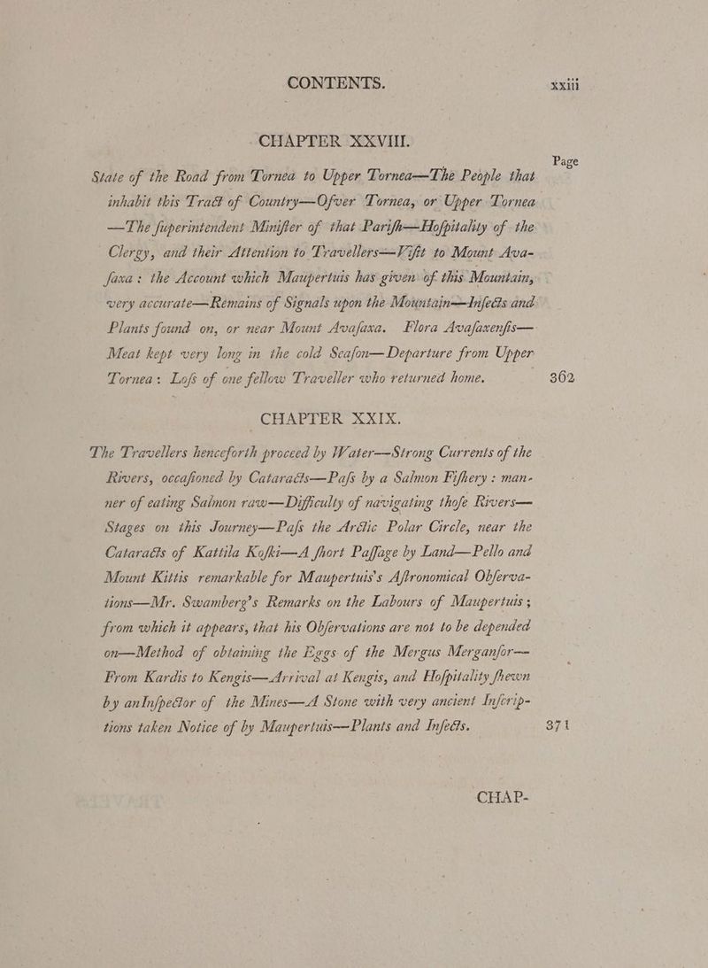 CONTENTS. | tei ~CHAPTER XXVIII. ’ Page State of the Road from Tornea to Upper Tornea—The People that inhabit this Tra of Country—Ofver Tornea, or Upper Tornea —The fuperintendent Minifier of that Pari/h—Hofpitality of the Clergy, and their Attention to Travellers—Vifit to Mount Ava- faxa: the Account which Maupertuis has given: of this Mountain, very accurate—Remains of Signals upon the Mountain—Adnfecs and Plants found on, or near Mount Avafaxa. Flora Avafaxenfis— Meat kept very long in the cold Seafon—Departure from Upper Tornea: Lofs of one fellow Traveller who returned home. 362 CHAPTER XXIX. The Travellers henceforth proceed by Water—Strong Currents of the Rivers, occafioned by Catarads—Pa/fs by a Salmon Fifhery : man- ner of eating Salmon raw—Difficulty of navigating thofe Rivers— Stages on this Journey—Pafs the Arétic Dolan Circle, near the Cataraéts of Kattila Kofki—A fhort Paffage by Land—Pello and Mount Kittis remarkable for Maupertuis’s Aftronomical Obferva- tions-—Mr. Swamberg’s Remarks on the Labours of Maupertuis ; from which it appears, that his Obfervations are not to be depended on—Method of obtaming the Eggs of the Mergus Merganfor— From Kardis to Kengis—<Arrival at Kengis, and Elofpitality fhewn by anInfpedor of the Mines—A Stone with very ancient Infcrip- tions taken Notice of by Maupertuis——Plants and InfeGs. 371
