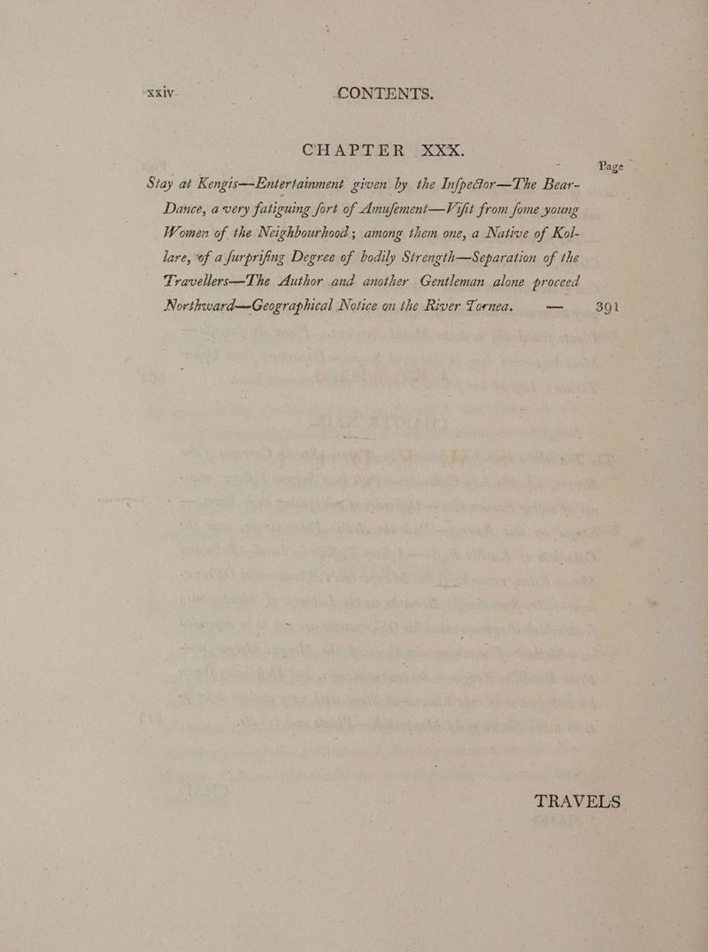 CHAPTER XXX. Stay at Kengis—Entertainment given by the Infpector—The Bear- Dance, avery fatiguing fort of Amufement—Vifit from fome young Women of the Neighbourhood; among them one, a Native of Kol- lare, of afurprifing Degree of bodily Strength—Separation of the Travellers—The Author and another Gentleman alone proceed Northward—Geographical Notice an the River Tornea. mb Seay TRAVELS