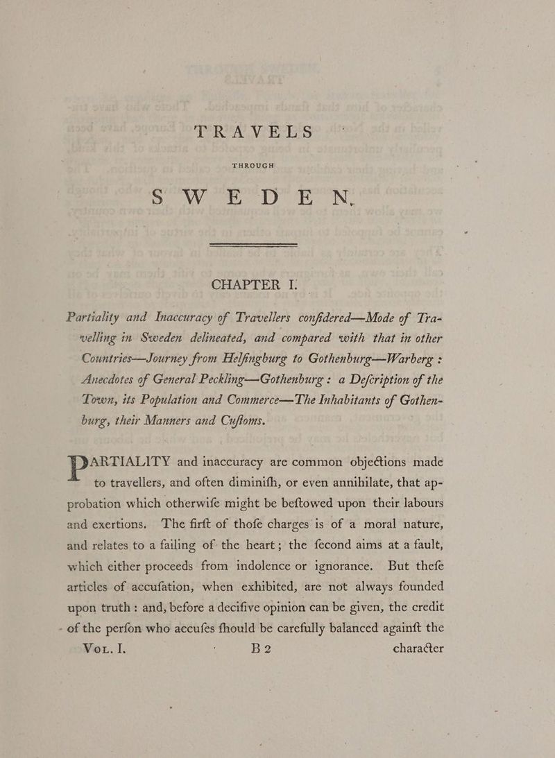 THROUGH So MY ome) fy. IN, CHAPTER I. Partiality and Inaccuracy of Travellers confidered—Mode of Tra- -velling in Sweden delineated, and compared with that in other Countries—Journey from Helfingburg to Gothenburg—Warberg : Anecdotes of General Peckling—Gothenburg : a Defcription of the Lown, its Population and Commerce—The Inhabitants of Gothen- burg, their Manners and Cuftoms. ARTIALITY and inaccuracy are common objections made to travellers, and often diminifh, or even annihilate, that ap- probation which otherwife might be beftowed upon their labours and exertions. The firft of thofe charges is of a moral nature, and relates to a failing of the heart; the fecond aims at a fault, which either proceeds from indolence or ignorance. But thefe articles of accufation, when exhibited, are not always founded upon truth: and, before a decifive opinion can be given, the credit - of the perfon who accufes fhould be carefully balanced againft the Wer, I. B2 character