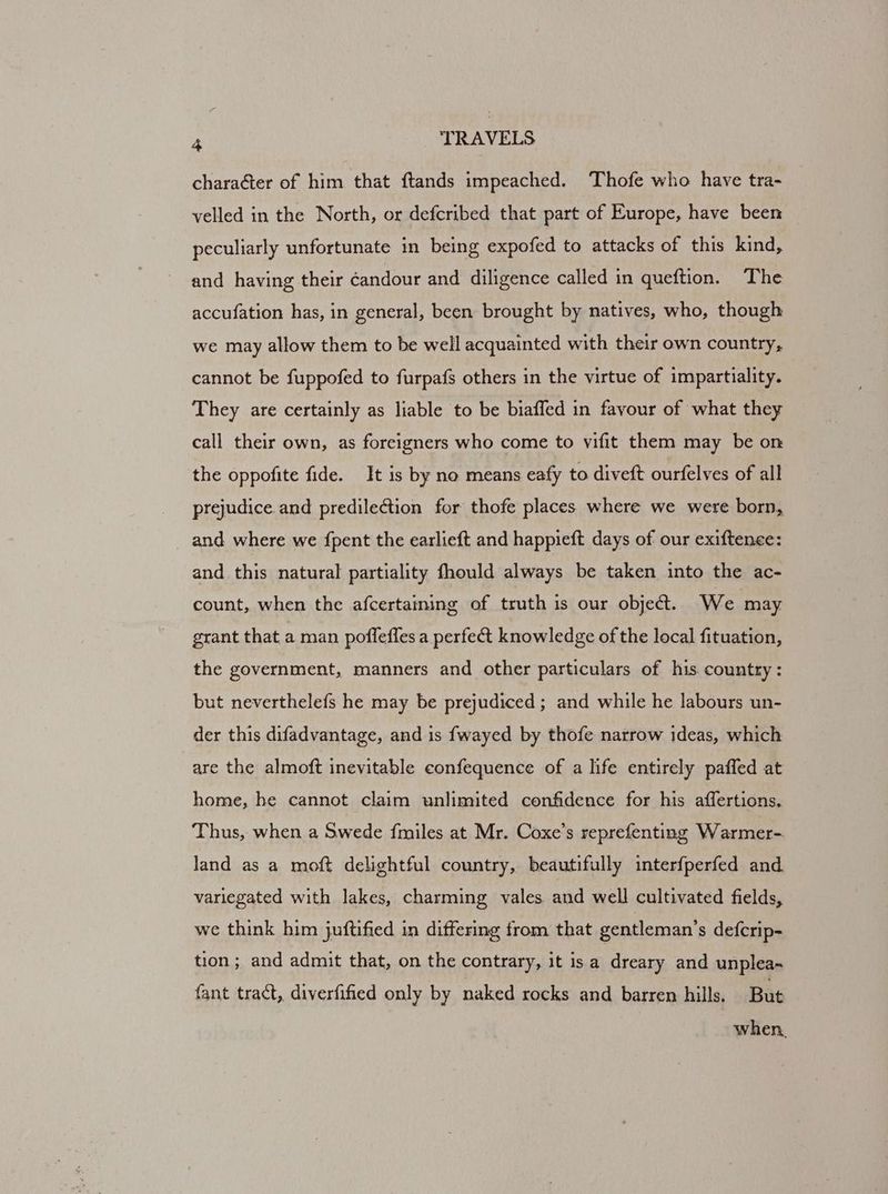 character of him that ftands impeached. Thofe who have tra- velled in the North, or defcribed that part of Europe, have been peculiarly unfortunate in being expofed to attacks of this kind, and having their éandour and diligence called in queftion. The accufation has, in general, been brought by natives, who, though we may allow them to be well acquainted with their own country, cannot be fuppofed to furpafs others in the virtue of impartiality. They are certainly as liable to be biaffed in favour of what they call their own, as foreigners who come to vifit them may be on the oppofite fide. It is by no means eafy to diveft ourfelves of all prejudice and predilection for thofe places where we were born, and where we {pent the earlieft and happieft days of our exiftence: and this natural partiality fhould always be taken into the ac- count, when the afcertaming of truth is our object. We may grant that a man poflefles a perfect knowledge of the local fituation, the government, manners and other particulars of his country: but neverthelefs he may be prejudiced ; and while he labours un- der this difadvantage, and is {wayed by thofe narrow ideas, which are the almoft inevitable confequence of a life entirely paffed at home, he cannot claim unlimited confidence for his affertions. Thus, when a Swede fmiles at Mr. Coxe’s reprefenting Warmer- land as a moft delightful country, beautifully interfperfed and variegated with lakes, charming vales and well cultivated fields, we think him juftified in differing from that gentleman’s defcrip- tion; and admit that, on the contrary, it is a dreary and unplea- fant tract, diverfified only by naked rocks and barren hills. But when.