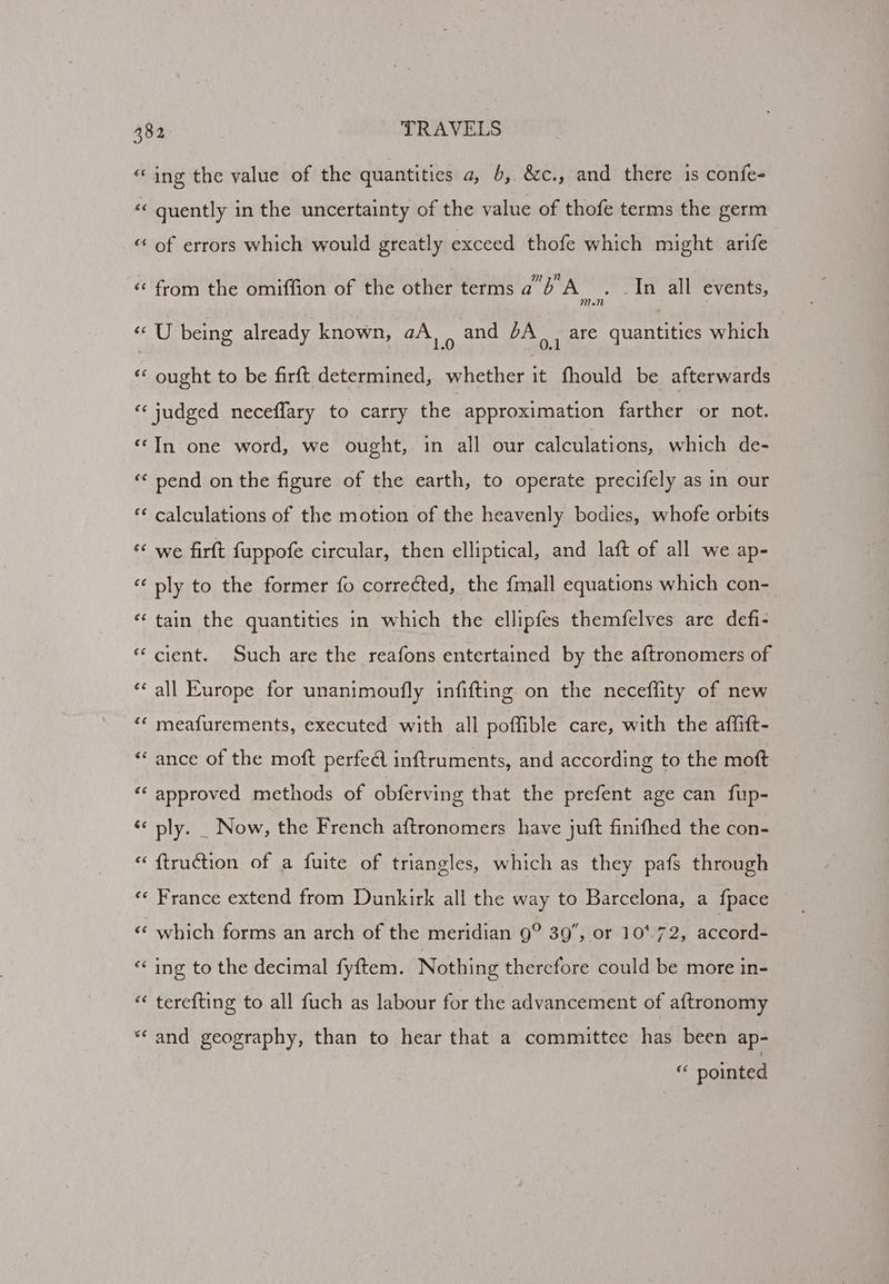 ‘ing the value of the quantities a, 6, &c., and there is confe- é< quently in the uncertainty of the value of thofe terms the germ «of errors which would greatly exceed thofe which might arife <* from the omiffion of the other terms a'b'A . _In all events, 1d « U being already known, aA, , and 6A), are quantities which ‘‘ ought to be firft determined, whether it fhould be afterwards ‘judged neceffary to carry the approximation farther or not. ‘‘In one word, we ought, in all our calculations, which de- “« pend on the figure of the earth, to operate precifely as in our ** calculations of the motion of the heavenly bodies, whofe orbits *« we firft fuppofe circular, then elliptical, and laft of all we ap- «‘ ply to the former fo correéted, the {mall equations which con- ‘‘ tain the quantities in which the ellipfes themfelves are defi- “cient. Such are the reafons entertained by the aftronomers of *‘ all Europe for unanimoufly infifting on the necefflity of new ‘“* meafurements, executed with all poffible care, with the affift- “‘ ance of the moft perfedl inftruments, and according to the moft ‘‘ approved methods of obferving that the prefent age can fup- ‘< ply. _ Now, the French aftronomers have juft finifhed the con- “ ftruction of a fuite of triangles, which as they pafs through ‘«« France extend from Dunkirk all the way to Barcelona, a fpace «¢ which forms an arch of the meridian 9° 39, or 10*.72, accord: “‘ ing to the decimal fyftem. Nothing therefore could be more in- « terefting to all fuch as labour for the advancement of aftronomy “and geography, than to hear that a committee has been ap- “ pointed