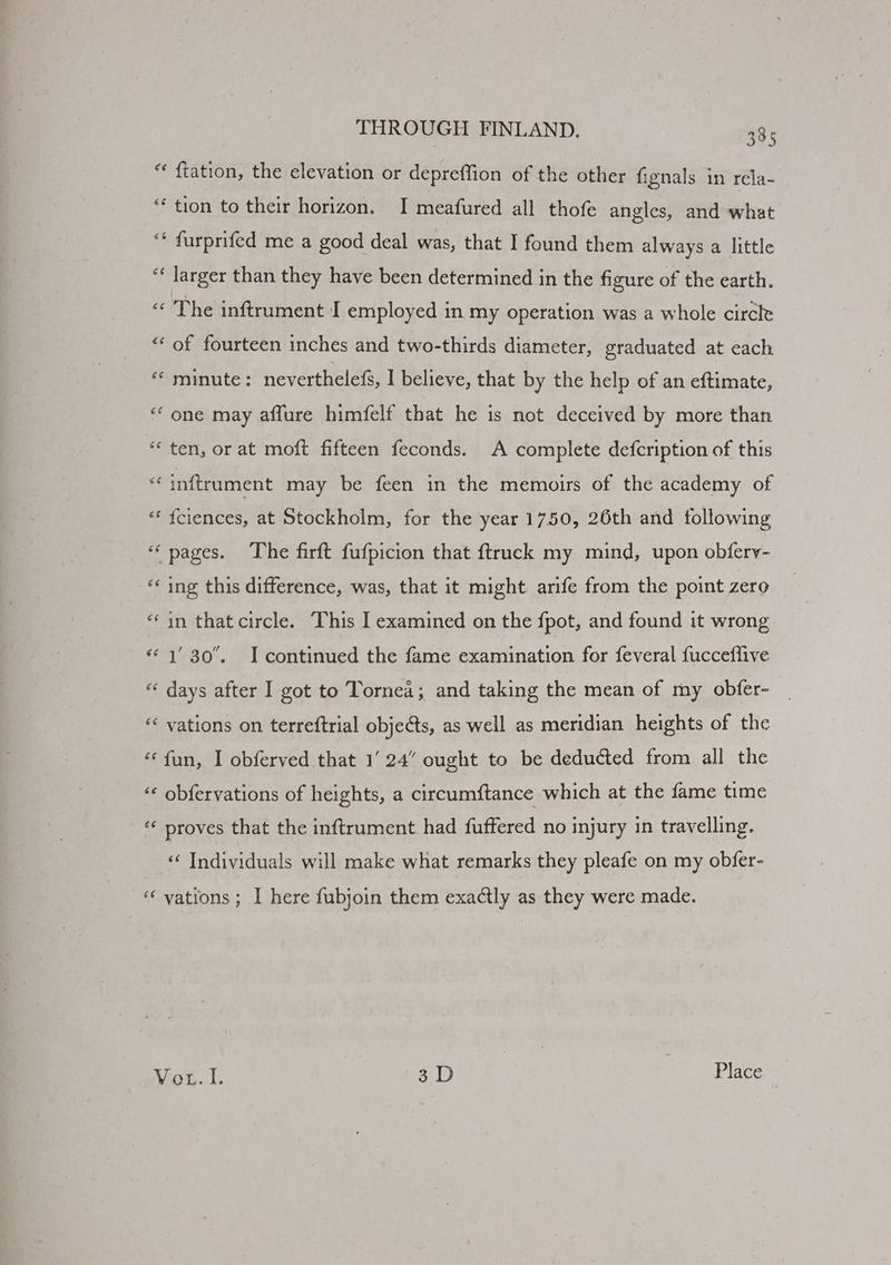 “ ftation, the elevation or depreffion of the other fignals in rela- ** tion to their horizon. I meafured all thofe angles, and what “* furprifed me a good deal was, that I found them always a little “‘ larger than they have been determined in the figure of the earth. *« The inftrument I employed in my operation was a whole circle “‘ of fourteen inches and two-thirds diameter, graduated at each «* minute: nevertheless, I believe, that by the help of an eftimate, “ one may affure himfelf that he is not deceived by more than *‘ ten, or at moft fifteen feconds. A complete defcription of this ‘“‘inftrument may be feen in the memoirs of the academy of “ fciences, at Stockholm, for the year 1750, 26th and following “pages. The firft fufpicion that ftruck my mind, upon obfery- “¢ ing this difference, was, that it might arife from the point zero “in that circle. This I examined on the fpot, and found it wrong «1 30. I continued the fame examination for feveral fucceflive “¢ days after I got to Tornea; and taking the mean of my obfer- ‘< vations on terreftrial objects, as well as meridian heights of the ‘fun, I obferved that 1‘ 24” ought to be deducted from all the «« obfervations of heights, a circumftance which at the fame time «¢ proves that the inftrument. had fuffered no injury in travelling. «‘ Individuals will make what remarks they pleafe on my obfer- “ vations; I here fubjoin them exactly as they were made. Wit. 1: 3D Place |