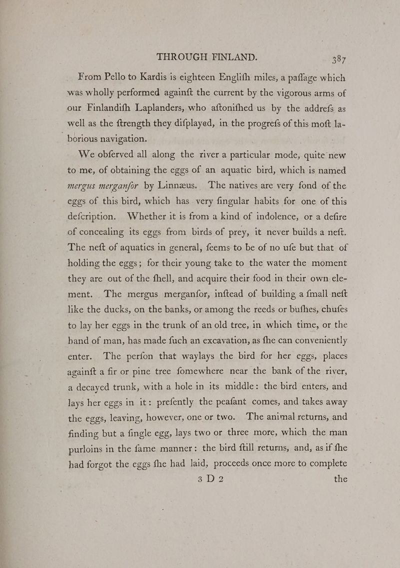 From Pello to Kardis is eighteen Englifh miles, a paflage which was wholly performed againft the current by the vigorous arms of our Finlandifh Laplanders, who aftonifhed us by the addrefs as well as the ftrength they difplayed, in the progrefs of this moft la- - borious navigation. We obferved all along the river a particular mode, quite new to me, of obtaining the eggs of an aquatic bird, which is named mergus merganfor by Linnzus. The natives are very fond of the eggs of this bird, which has. very fingular habits for one of this defcription. Whether it is from a kind of indolence, or a defire of concealing its eggs from birds of prey, it never builds a neft. The neft of aquatics in general, feems-to be of no ufe but that of holding the eggs; for their young take to the water the moment they are out of the fhell, and acquire their food in their own ele- ment. The mergus merganfor, inftead of. building a {mall neft like the ducks, on the banks, or among the reeds or bufhes, chufes to lay her eggs in the trunk of an old tree, in which time, or the band of man, has made fuch an excavation, as fhe can conveniently enter. The perfon that waylays the bird for her eggs, places againft a fir or pine tree fomewhere near the bank of the river, a decayed trunk, with a hole in its middle: the bird enters, and lays her eggs in it: prefently the peafant comes, and takes away the eggs, leaving, however, one or two. The animal returns, and finding but a fingle egg, lays two or three more, which the man purloins in the fame manner: the bird {till returns, and, as if fhe had forgot the eggs fhe had laid, proceeds once more to complete s3D2. 3 the