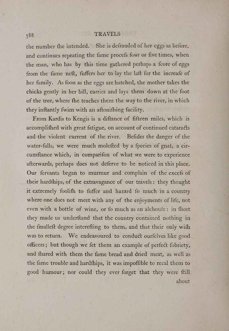 the number fhe intended. She is defrauded of her eggs as before, and continues repeating the fame procefs four or five times, when the man, who has by this time gathered perhaps a fcore of eggs from the fame neft, fuffers her to lay the laft for the increafe of her family. As foon as the eggs are hatched, the mother takes the chicks gently in her bill, carries and lays them down at the foot of the tree, where fhe teaches them the way to the river, in which they inftantly fwim with an aftonifhing facility. From Kardis to Kengis is a diftance of fifteen miles, which 1s accomphifhed with great fatigue, on account of continued cataracts and the violent current of the-river. Befides the danger of the water-falls, we were much molefted by a fpecies of gnat, a cir- cumftance which, in comparifon of what we were to experience afterwards, perhaps does not deferve to be noticed in this place. Our fervants began to murmur and complain of the excefs of their hardthips, of the extravagance of our travels: they thought it extremely foolifh to fuffer and hazard fo much ‘in a country where one does not meet with any of the enjoyments of life, not even with a bottle of wine, or fo muchas an alehoufe: in fhort they made us underftand that the country.contained nothing in the {malleft degree interefting to them, and that their only wilh was to return. We endeavoured to conduct ourfelves like good officers; but though we fet them an example of perfect fobriety, and fhared with them the fame bread and dried meat, as well as the fame trouble and hardfhips, it was impoffible to recal them to good humour; nor could they ever forget that they were ftill about |