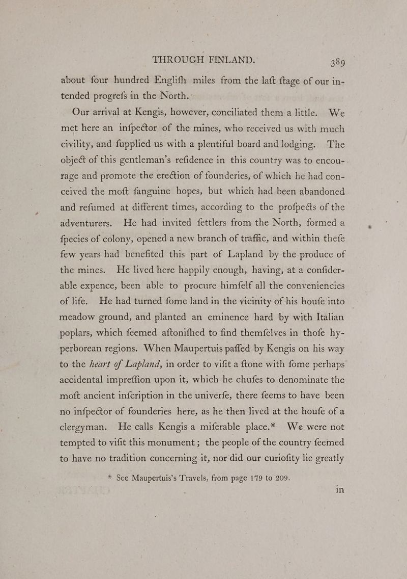 about four hundred Englith miles from the laft ftage of our in- tended progre{s in the North. Our arrival at Kengis, however, conciliated them a little. We met here an infpector of the mines, who received us with much civility, and fupplied us with a plentiful board and lodging. The object of this gentleman’s refidence in this country was to encou- rage and promote the erection of founderies, of which he had con- ceived the moft fanguine hopes, but which had been abandoned and refumed at different times, according to the profpe¢ts of the adventurers. He had invited {fettlers from the North, formed a {pecies of colony, opened a new branch of traffic, and within thefe few years had benefited this part of Lapland by the-produce of the mines. He lived here happily enough, having, at a confider- able expence, been able to procure himfelf all the conveniencies of life. He had turned fome land in the vicinity of his houfe into | meadow ground, and planted an eminence hard by with Italian poplars, which feemed aftonifhed to find themfelves in thofe hy- perborean regions. When Maupertuis paffled by Kengis on his way to the heart of Lapland, in order to vifit a ftone with fome perhaps accidental impreffion upon it, which he chufes to denominate the moft ancient infcription in the univerfe, there feems to have been no infpector of founderies here, as he then lived at the houfe of a clergyman. He calls Kengis a miferable place.* We were not tempted to vifit this monument; the people of the country feemed to have no tradition concerning it, nor did our curiofity le greatly * See Maupertuis’s Travels, from page 179 to 209.