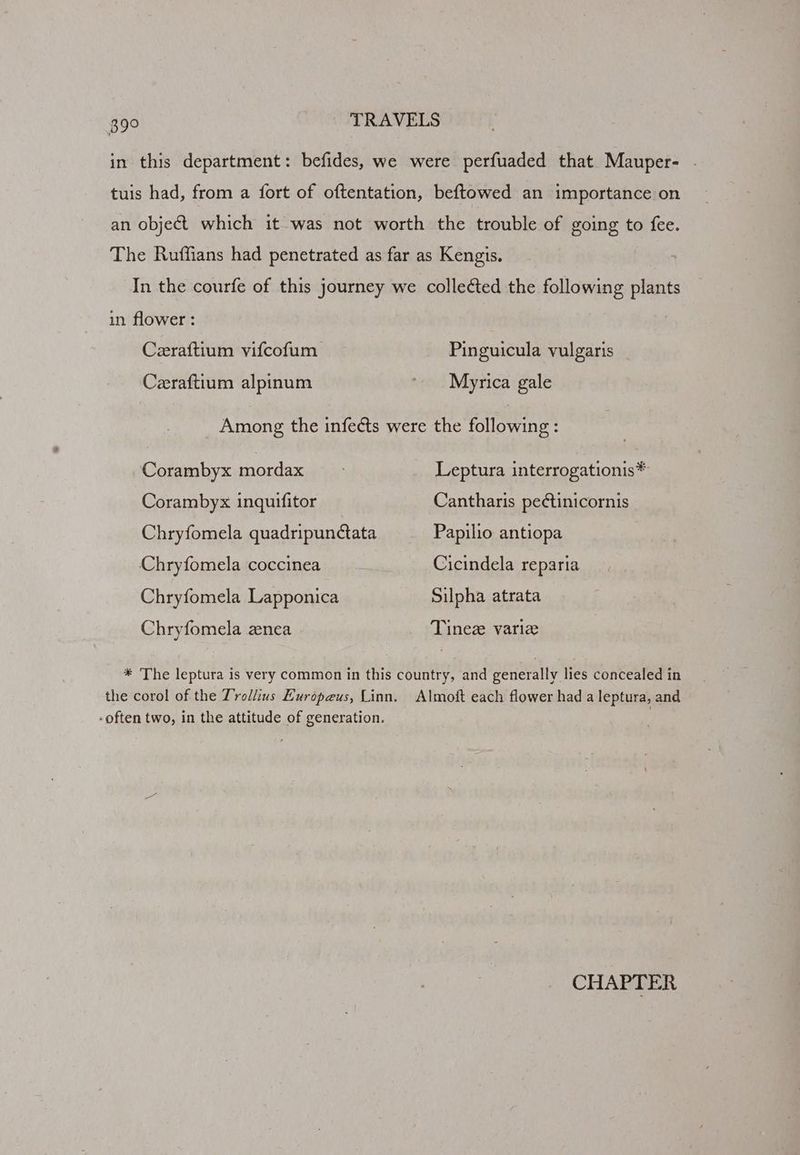 in this department: befides, we were perfuaded that Mauper- tuis had, from a fort of oftentation, beftowed an importance on an object which it was not worth the trouble of going to fee. The Ruffians had penetrated as far as Kengis. In the courfe of this journey we collected the following plants in flower : Ceraftium vifcofum Pinguicula vulgaris Ceeraftium alpinum ~ Myrica gale Among the infects were the following: Corambyx mordax Leptura interrogationis* Corambyx inquifitor Cantharis pectinicornis Chryfomela quadripunctata Papilio antiopa Chryfomela coccinea Cicindela reparia Chryfomela Lapponica Silpha atrata Chryfomela znea Tinez varie * The leptura is very common in this country, and generally lies concealed in the corol of the Trollius Europeus, Linn. Almoft each flower had a leptura, and -often two, in the attitude of generation. CHAPTER