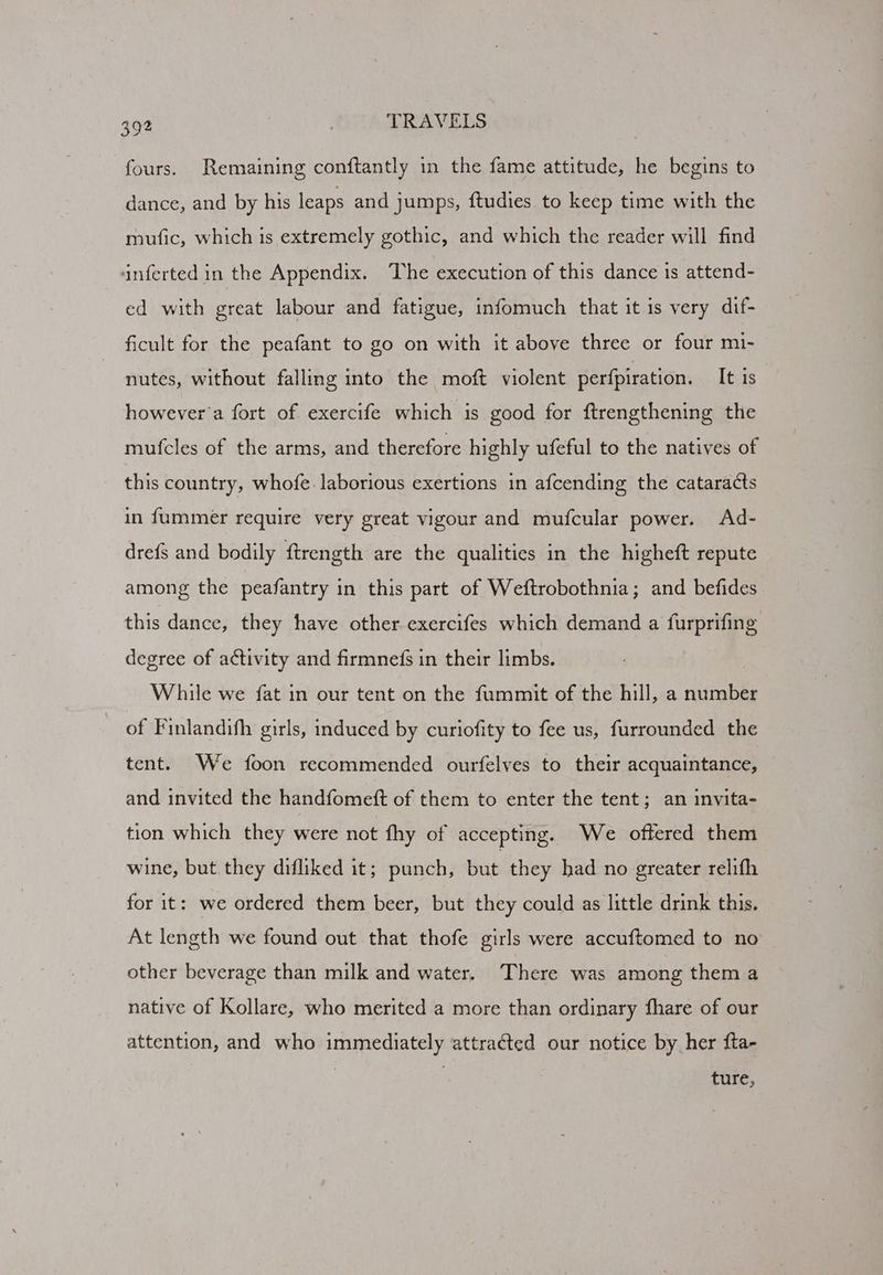 fours. Remaining conftantly in the fame attitude, he begins to dance, and by his leaps and jumps, ftudies to keep time with the mufic, which is extremely gothic, and which the reader will find ‘inferted in the Appendix. The execution of this dance is attend- ed with great labour and fatigue, infomuch that it is very dif- ficult for the peafant to go on with it above three or four mi- nutes, without falling into the moft violent perfpiration. It is however’a fort of exercife which is good for ftrengthening the mufcles of the arms, and therefore highly ufeful to the natives of this country, whofe. laborious exertions in afcending the cataracts in fummer require very great vigour and mufcular power. Ad- drefs and bodily ftrength are the qualities in the higheft repute among the peafantry in this part of Weftrobothnia; and befides this dance, they have other exercifes which demand a furprifing degree of activity and firmnefs in their limbs. While we fat in our tent on the fummit of the hill, a number of Finlandith girls, induced by curiofity to fee us, furrounded the tent. We foon recommended ourfelves to their acquaintance, and invited the handfomeft of them to enter the tent; an invita- tion which they were not fhy of accepting. We offered them wine, but they difliked it; punch, Kat they had no greater relifh for it: we ordered them beer, but they could as little drink this. At length we found out that thofe girls were accuftomed to no other beverage than milk and water. There was among them a native of Kollare, who merited a more than ordinary fhare of our attention, and who immediately attracted our notice by her fta- ture,