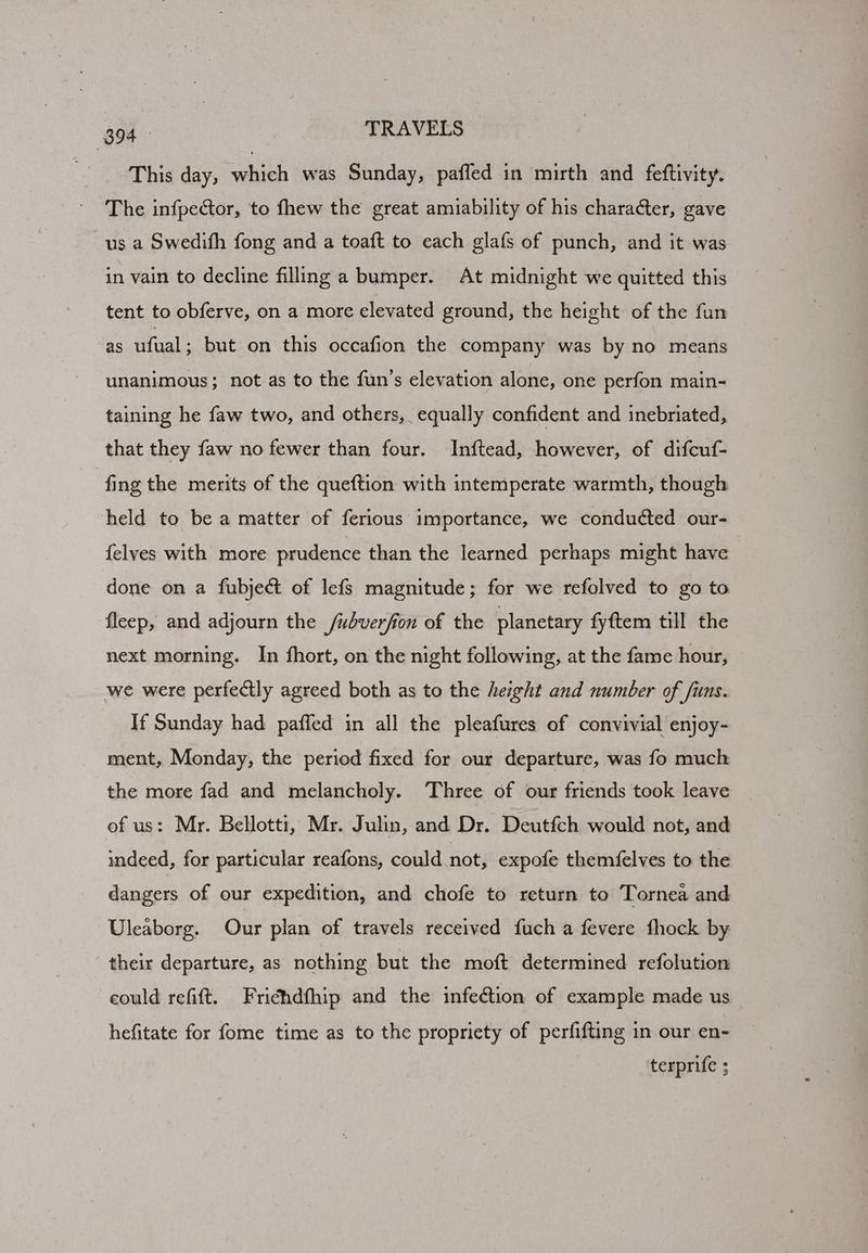 This day, which was Sunday, paffed in mirth and feftivity. The infpector, to fhew the great amiability of his character, gave us a Swedith fong and a toaft to each glafs of punch, and it was in vain to decline filling a bumper. At midnight we quitted this tent to obferve, on a more elevated ground, the height of the fun as ufual ; but on this occafion the company was by no means unanimous; not as to the fun’s elevation alone, one perfon main- taining he faw two, and others, equally confident and inebriated, that they faw no fewer than four. Inftead, however, of difcuf- fing the merits of the queftion with intemperate warmth, though held to be a matter of ferious importance, we conducted our- felves with more prudence than the learned perhaps might have done on a fubject of lefs magnitude; for we refolved to go to fleep, and adjourn the Subverfion of the planetary fyftem till the next morning. In fhort, on the night following, at the fame hour, we were perfectly agreed both as to the height and number of funs. If Sunday had paffed in all the pleafures of convivial enjoy- ment, Monday, the period fixed for our departure, was fo much the more fad and melancholy. Three of our friends took leave of us: Mr. Bellotti, Mr. Julin, and Dr. Deutfch would not, and indeed, for particular reafons, could not, expofe themfelves to the dangers of our expedition, and chofe to return to Tornea and Uleaborg. Our plan of travels received fuch a fevere fhock by their departure, as nothing but the moft determined refolution could refift. Frichdfhip and the infection of example made us hefitate for fome time as to the propriety of perfifting in our en- terprife ;