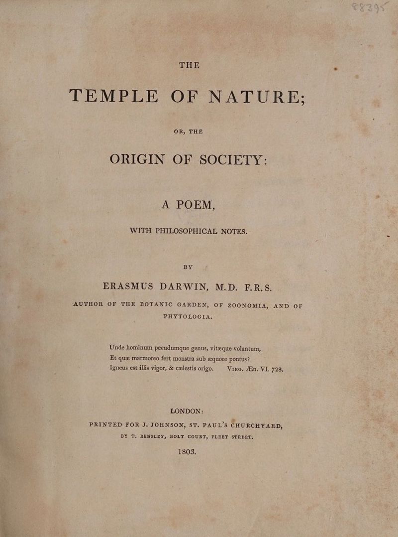 THE TEMPLE OF NATURE; OR, THE ORIGIN OF SOCIETY: A POEM, WITH PHILOSOPHICAL NOTES. BY ERASMUS DARWIN, M.D. F.R.S. AUTHOR OF THE BOTANIC GARDEN, OF ZOONOMIA, AND OF PHYTOLOGIA. Unde hominum peeudumque genus, viteque volantum, Et que marmoreo fert monstra sub zquore pontus? Tgneus est illis vigor, &amp; calestis origo. Vire, An. VI. 728, LONDON: w PRINTED FOR J. JOHNSON, ST. PAUL’S CHURCHYARD, BY T, BENSLEY, BOLT COURT, FLEET STREET. 1803.