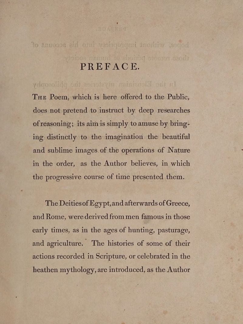 PREFACE. Tue Poem, which is here offered to the Public, does not pretend to instruct by deep researches of reasoning; its aim is simply to amuse by bring- ing distinctly to the imagination the beautiful and sublime images of the operations of Nature in the order, as the Author believes, in which the progressive course of time presented them. The Deities of Egypt, and afterwards of Greece, and Rome, were derived from men famous in those early times, as in the ages of hunting, pasturage, and agriculture. - The histories of some of their actions recorded in Scripture, or celebrated in the heathen mythology, are introduced, as the Author