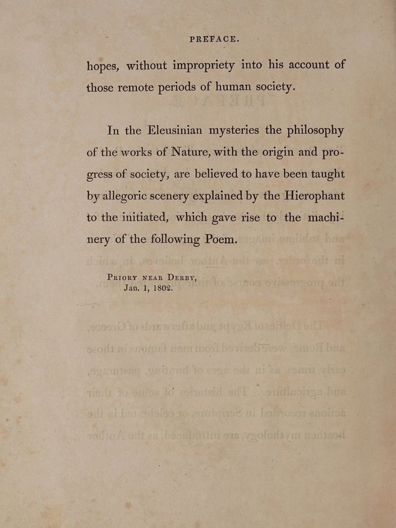 hopes, without impropriety into his account of those remote periods of human society. In the Eleusinian mysteries the philosophy of the works of Nature, with the origin and pro- gress of society, are believed to have been taught by allegoric scenery explained by the Hierophant to the initiated, which gave rise to the machi- nery of the following Poem. Priory NEAR DErBy, Jan. 1, 1802.