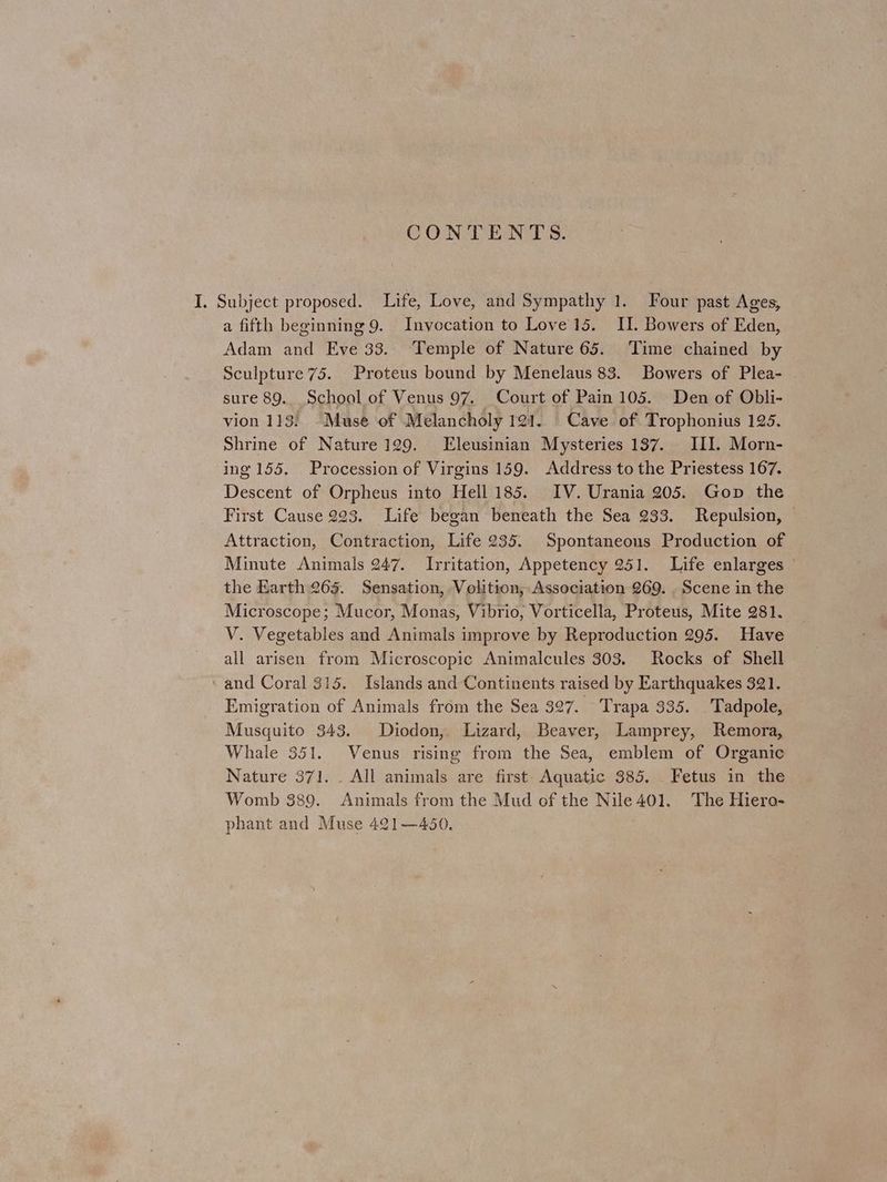 CONTENTS. a fifth beginning 9. Invocation to Love 15. II. Bowers of Eden, Adam and Eve 33. Temple of Nature 65. Time chained by Sculpture 75. Proteus bound by Menelaus 83. Bowers of Plea- sure 89. School of Venus 97. Court of Pain 105. Den of Obli- vion 113. -Muse of Melancholy 121. Cave of Trophonius 125. Shrine of Nature 129. Eleusinian Mysteries 137. III. Morn- ing 155. Procession of Virgins 159. Address to the Priestess 167. Descent of Orpheus into Hell 185. IV. Urania 205. Gop the First Cause 223. Life began beneath the Sea 233. Repulsion, — Attraction, Contraction, Life 235. Spontaneous Production of Minute Animals 247. Irritation, Appetency 251. Life enlarges the Earth 265. Sensation, Volition, Association 269. Scene in the Microscope; Mucor, Monas, Vibrio, Vorticella, Proteus, Mite 281. V. Vegetables and Animals improve by Reproduction 295. Have all arisen from Microscopic Animalcules 303. Rocks of Shell and Coral 315. Islands and Continents raised by Earthquakes 321. Emigration of Animals from the Sea 327. Trapa 335. Tadpole, Musquito 343. Diodon,. Lizard, Beaver, Lamprey, Remora, Whale 351. Venus rising from the Sea, emblem of Organic Nature 371. _ All animals are first. Aquatic 385. Fetus in the Womb 389. Animals from the Mud of the Nile 401. The Hiero- phant and Muse 421—450.
