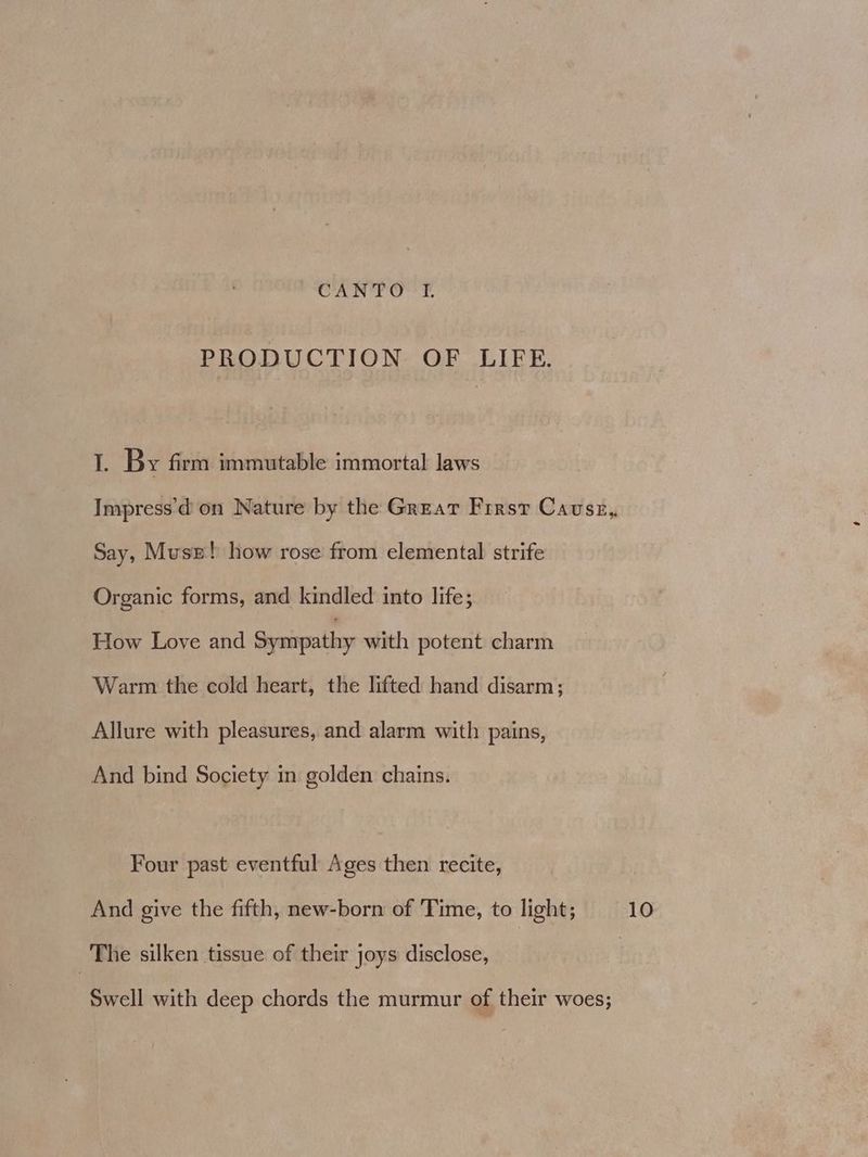 PRODUCTION OF LIFE. I. By firm immutable immortal laws Impress'd on Nature by the Great Firsr Cavsz, Say, Musz! how rose from elemental strife Organic forms, and kindled into life; How Love and Sympathy with potent charm Warm the cold heart, the lifted hand disarm; Allure with pleasures, and alarm with pains, And bind Society in golden chains. Four past eventful Ages then recite, And give the fifth, new-born of Time, to light; 10 The silken tissue of their joys disclose, Swell with deep chords the murmur of their woes;
