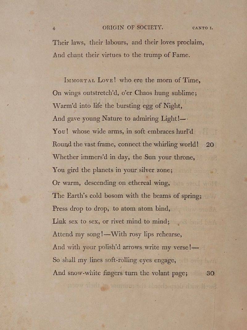 Their laws, their labours, and their loves proclaim, And chant their virtues to the trump of Fame. ImmortaL Love! who ere the morn of Time, On wings outstretch’d, o’er Chaos hung sublime; Warm’d into life the bursting egg of Night, And gave young Nature to admiring Light!—-. You! whose wide arms, in soft embraces hurl’d Round the vast frame, connect the whirling world! 20 Whether immers’d in day, the Sun your throne, You gird the planets in your silver zone; iy Or warm, descending on ethereal wing, The Earth’s cold bosom with the beams of spring; Press drop to drop, to atom atom bind, Link sex to sex, or rivet mind to vite Attend my song!—With rosy lips rehearse, And with your polish’d arrows write my verse !— So shall my lines soft-rolling eyes engage, And snow-white fingers turn the volant page; 30:
