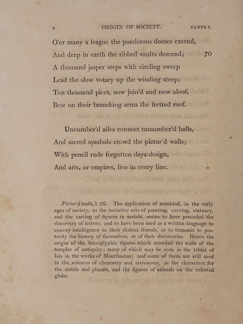 O’er many a league the ponderous domes extend, And deep in earth the ribbed vaults descend; 70 A thousand jasper steps with circling sweep Lead the slow votary up the winding steep; Ten thousand piers, now join’d and now aloof, Bear on their branching arms the fretted roof, Unnumber’d ailes connect unnumber’d halls, And sacred symbols crowd the pictur’d walls; With pencil rude forgotten days design, And arts, or empires, live in every line. | * Pictur’d walls, 1.76. The application of mankind, in the early ages of society, to the imitative arts of painting, carving, statuary, and the casting of figures in metals, seems to have preceded the discovery of letters; and to have been used as a written language to ‘convey intelligence to their distant friends, or to transmit to pos- terity the history of themselves, or of their discoveries. Hence the origin of the hieroglyphic figures which crowded the walls of the temples of antiquity; many of which may be seen in the tablet of Isis in the works of Montfaucon; and some of them are still used in the sciences of chemistry and astronomy, as the characters for the metals and planets, and the figures of animals on the celestial’ globe. ;