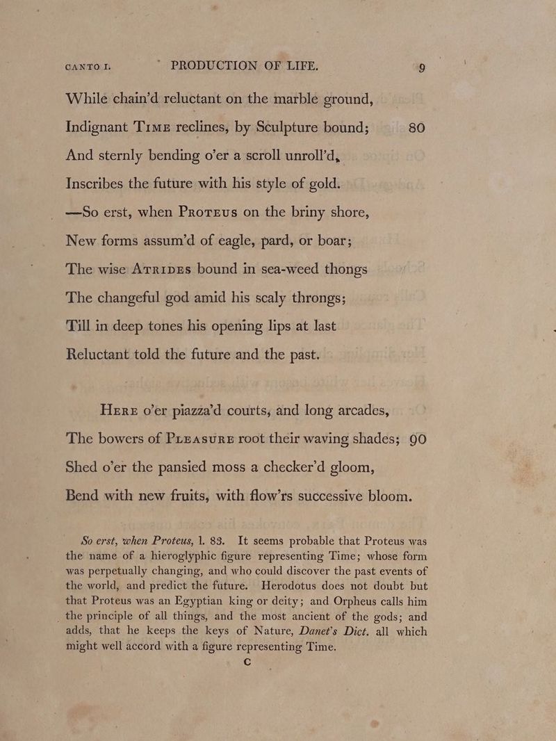 While chain’d reluctant on the marble ground, Indignant 'TiME reclines; by Sculpture bound; 80 And sternly bending o’er a scroll unroll’d, Inscribes the future with his style of gold. —So erst, when Prorevus on the briny shore, New forms assum’d of eagle, pard, or boar; The wise ArripEs bound in sea-weed thongs The changeful god amid his scaly throngs; Till in deep tones his opening lips at last Reluctant told the future and the past. HERE over piazza’d courts, and long arcades, The bowers of Preasure root their waving shades; 90 Shed o’er the pansied moss a checker'd gloom, Bend with new fruits, with flow’rs successive bloom. So erst, when Proteus, 1. 83. It seems probable that Proteus was the name of a hieroglyphic figure representing Time; whose form was perpetually changing, and who could discover the past events of the world, and predict the future. Herodotus does not doubt but that Proteus was an Egyptian king or deity; and Orpheus calls him _ the principle of all things, and the most ancient of the gods; and adds, that he keeps the keys of Nature, Danet’s Dict. all which might well accord with a figure representing Time. C