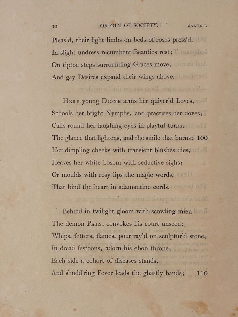Pleas’d, their light limbs on: beds of roses press’d, In slight undress recumbent Beauties rest; On tiptoe steps surrounding Graces move, And gay Desires expand their wings above. Here young Dione arms her quiver'd Loves, Schools her bright Nymphs, and practises her doves; Calls round her laughing eyes in playful turns; The glance that lightens, and the smile that burns; 100 Her dimpling cheeks with transient blushes dies, Heaves her white bosom with seductive sighs; Or moulds with rosy lips the palais words, That bind the heart in adamantine’ cords. Behind in twilight gloom with scowling Thien bio The demon Patn, convokes his court unseen;_ Whips, fetters, flames, pourtray’d on sculptur’d stone, In dread festoons, LF his ebon throne; : Each side a cohort Me diseases stands, And shudd’ring Fever leads the ghastly bands; 110