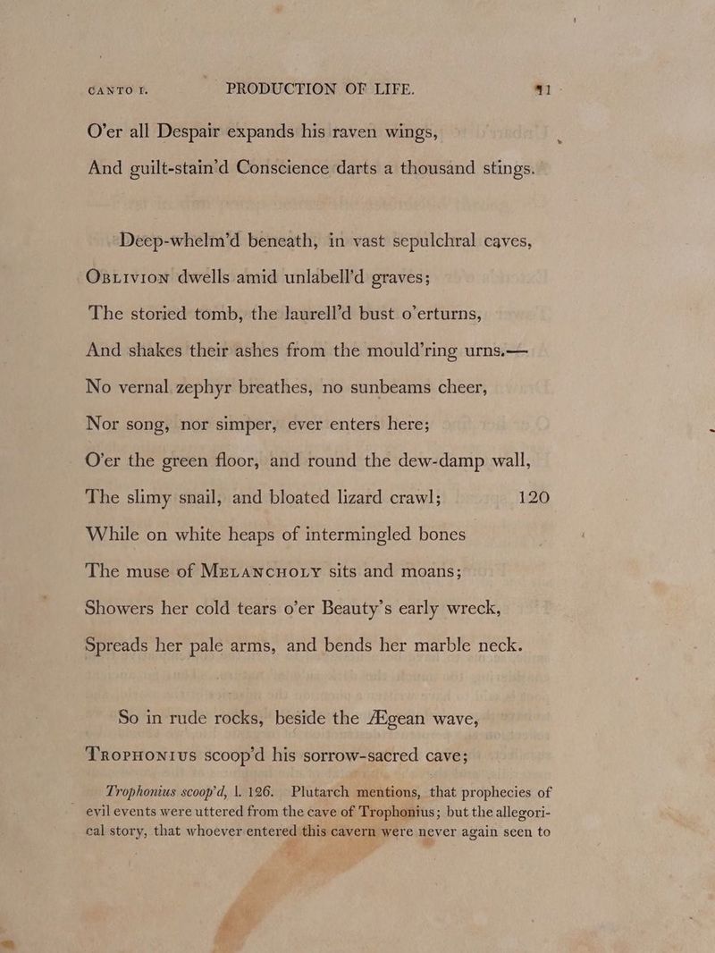 O’er all Despair expands his raven wings, And guilt-stain’d Conscience darts a thousand stings. ‘Deep-whelm’d beneath, in vast sepulchral caves, Osxivion dwells amid unlabell’d graves; The storied tomb, the laurell’d bust o’erturns, And shakes their ashes from the mould’ring urns,— No vernal. zephyr breathes, no sunbeams cheer, Nor song, nor simper, ever enters here; O’er the green floor, and round the dew-damp wall, The slimy snail, and bloated lizard crawl; 120 While on white heaps of intermingled bones The muse of MELANCHOLY sits and moans; Showers her cold tears o’er Beauty's early wreck, Spreads her pale arms, and bends her marble neck. So in rude rocks, beside the A®gean wave, TRoprHonivs scoop'd his sorrow-sacred cave; Trophonius scoop’d, |. 126. Plutarch mentions, that prophecies of evil events were uttered from the cave of Trophonius; but the allegori- cal story, that whoever entered this cavern were never again seen to